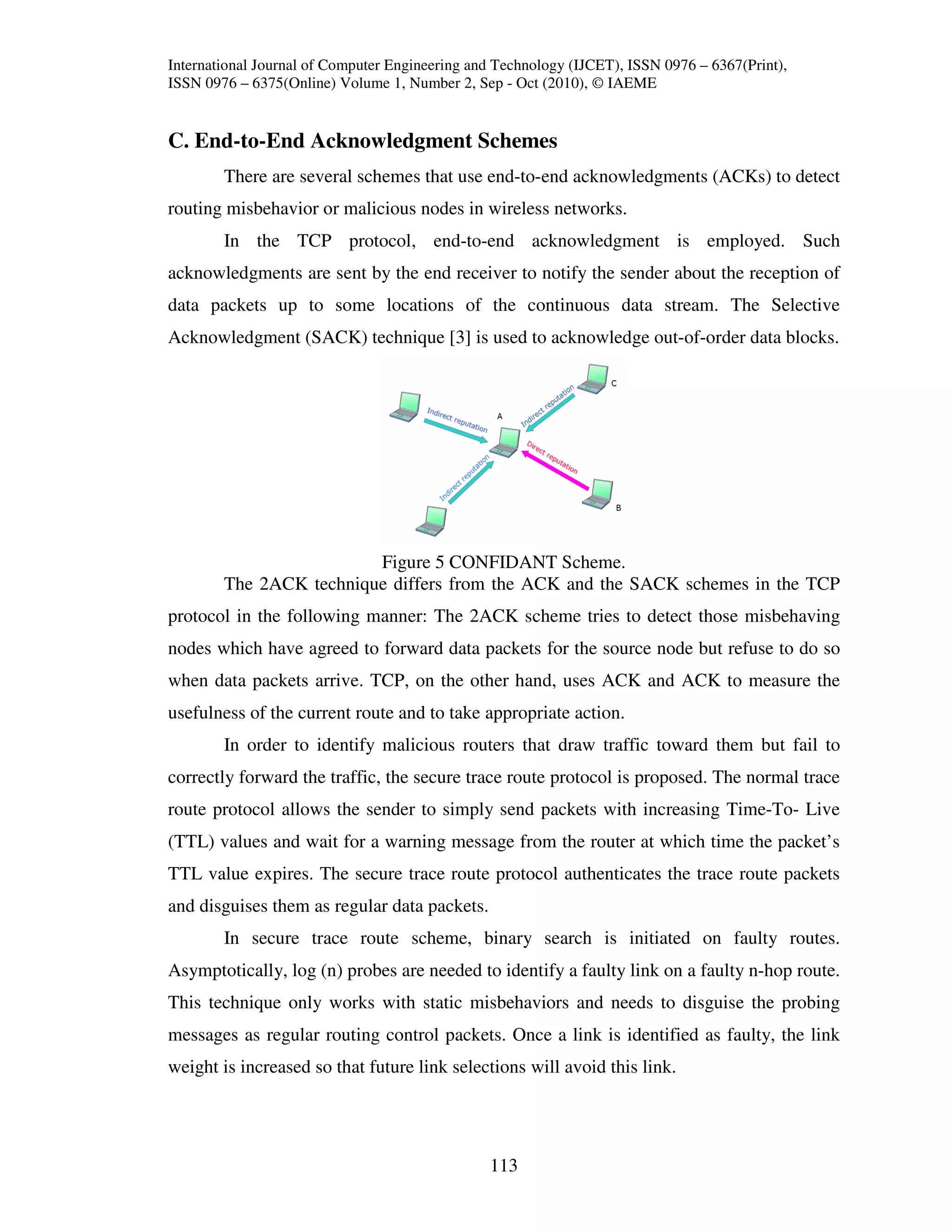 International Journal of Computer Engineering and Technology (IJCET), ISSN 0976 – 6367(Print),
ISSN 0976 – 6375(Online) Volume 1, Number 2, Sep - Oct (2010), © IAEME


C. End-to-End Acknowledgment Schemes
        There are several schemes that use end-to-end acknowledgments (ACKs) to detect
routing misbehavior or malicious nodes in wireless networks.
        In the TCP protocol, end-to-end acknowledgment is employed. Such
acknowledgments are sent by the end receiver to notify the sender about the reception of
data packets up to some locations of the continuous data stream. The Selective
Acknowledgment (SACK) technique [3] is used to acknowledge out-of-order data blocks.




                         Figure 5 CONFIDANT Scheme.
        The 2ACK technique differs from the ACK and the SACK schemes in the TCP
protocol in the following manner: The 2ACK scheme tries to detect those misbehaving
nodes which have agreed to forward data packets for the source node but refuse to do so
when data packets arrive. TCP, on the other hand, uses ACK and ACK to measure the
usefulness of the current route and to take appropriate action.
        In order to identify malicious routers that draw traffic toward them but fail to
correctly forward the traffic, the secure trace route protocol is proposed. The normal trace
route protocol allows the sender to simply send packets with increasing Time-To- Live
(TTL) values and wait for a warning message from the router at which time the packet’s
TTL value expires. The secure trace route protocol authenticates the trace route packets
and disguises them as regular data packets.
        In secure trace route scheme, binary search is initiated on faulty routes.
Asymptotically, log (n) probes are needed to identify a faulty link on a faulty n-hop route.
This technique only works with static misbehaviors and needs to disguise the probing
messages as regular routing control packets. Once a link is identified as faulty, the link
weight is increased so that future link selections will avoid this link.




                                                113
 