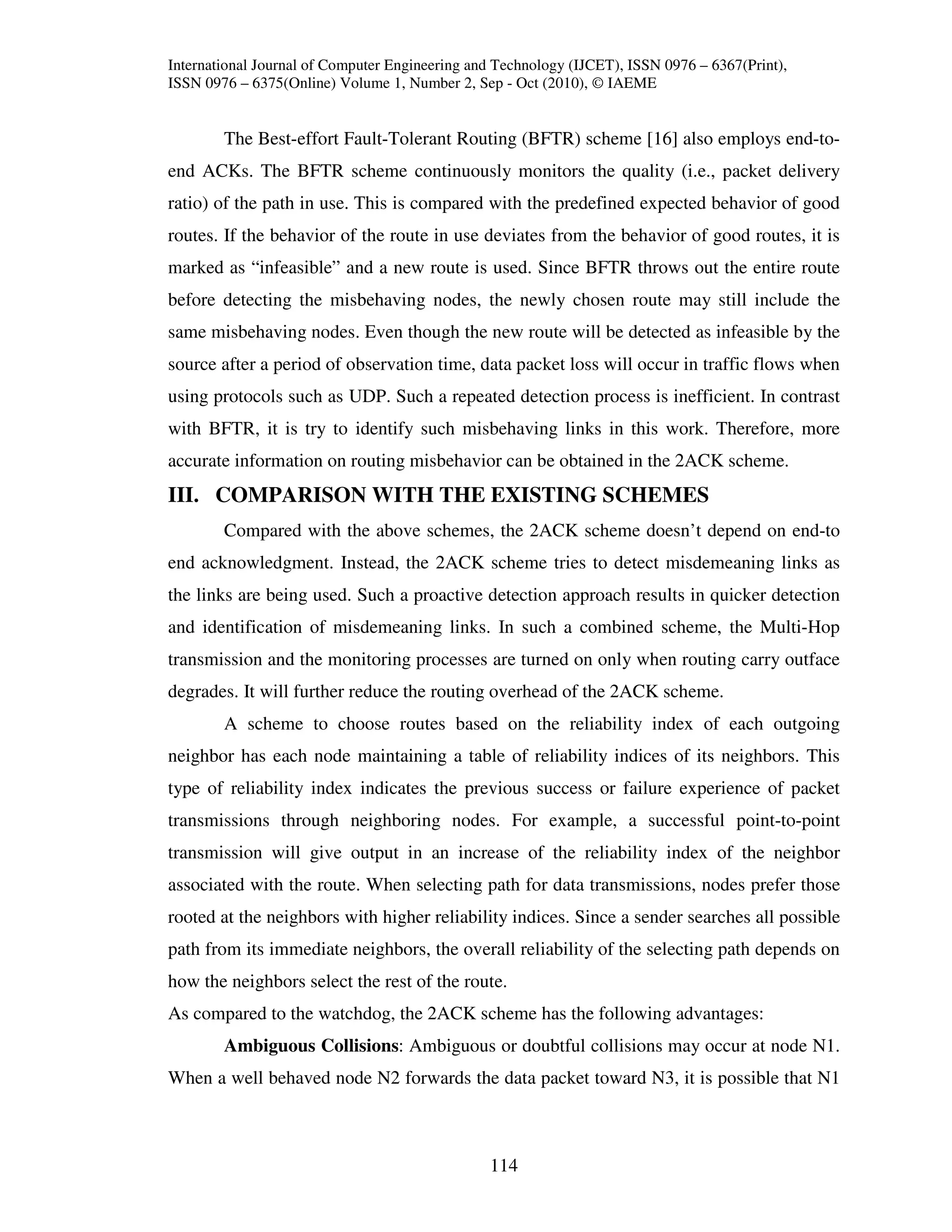 International Journal of Computer Engineering and Technology (IJCET), ISSN 0976 – 6367(Print),
ISSN 0976 – 6375(Online) Volume 1, Number 2, Sep - Oct (2010), © IAEME


        The Best-effort Fault-Tolerant Routing (BFTR) scheme [16] also employs end-to-
end ACKs. The BFTR scheme continuously monitors the quality (i.e., packet delivery
ratio) of the path in use. This is compared with the predefined expected behavior of good
routes. If the behavior of the route in use deviates from the behavior of good routes, it is
marked as “infeasible” and a new route is used. Since BFTR throws out the entire route
before detecting the misbehaving nodes, the newly chosen route may still include the
same misbehaving nodes. Even though the new route will be detected as infeasible by the
source after a period of observation time, data packet loss will occur in traffic flows when
using protocols such as UDP. Such a repeated detection process is inefficient. In contrast
with BFTR, it is try to identify such misbehaving links in this work. Therefore, more
accurate information on routing misbehavior can be obtained in the 2ACK scheme.
III. COMPARISON WITH THE EXISTING SCHEMES
        Compared with the above schemes, the 2ACK scheme doesn’t depend on end-to
end acknowledgment. Instead, the 2ACK scheme tries to detect misdemeaning links as
the links are being used. Such a proactive detection approach results in quicker detection
and identification of misdemeaning links. In such a combined scheme, the Multi-Hop
transmission and the monitoring processes are turned on only when routing carry outface
degrades. It will further reduce the routing overhead of the 2ACK scheme.
        A scheme to choose routes based on the reliability index of each outgoing
neighbor has each node maintaining a table of reliability indices of its neighbors. This
type of reliability index indicates the previous success or failure experience of packet
transmissions through neighboring nodes. For example, a successful point-to-point
transmission will give output in an increase of the reliability index of the neighbor
associated with the route. When selecting path for data transmissions, nodes prefer those
rooted at the neighbors with higher reliability indices. Since a sender searches all possible
path from its immediate neighbors, the overall reliability of the selecting path depends on
how the neighbors select the rest of the route.
As compared to the watchdog, the 2ACK scheme has the following advantages:
        Ambiguous Collisions: Ambiguous or doubtful collisions may occur at node N1.
When a well behaved node N2 forwards the data packet toward N3, it is possible that N1



                                                114
 