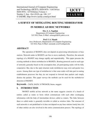 International Journal of ComputerComputerand Technology (IJCET), ISSN 0976 – 6367(Print),
International Journal of Engineering Engineering
ISSN 0976 – 6375(Online) Volume 1, Number 2, Sep - Oct (2010), © IAEME
and Technology (IJCET), ISSN 0976 – 6367(Print)
ISSN 0976 – 6375(Online) Volume 1
                                                                            IJCET
Number 2, Sep - Oct (2010), pp. 106- 117                                ©IAEME
© IAEME, http://www.iaeme.com/ijcet.html

 A SURVEY OF MITIGATING ROUTING MISBEHAVIOR
                   IN MOBILE AD HOC NETWORKS
                                   Mrs. S. A. Nagtilak
                          Department of Computer Engineering
                     S.C.O.E, Pune, E-Mail: saranagtilak@yahoo.co.in

                                     Prof. U.A. Mande
                  Asst. Professors, Departments of Computer Engineering
                   S.C.O.E, Pune, E-Mail: uamande.scoe@sinhgad.edu

ABSTRACT
        The operation of MANETs does not depend on preexisting infrastructure or base
stations. Network nodes in MANETs are free to move randomly. Therefore, the network
topology of a MANET may change rapidly and unpredictably. This paper presents the
existing methods to detect misbehavior in MANETs. Routing protocols used in such type
of networks generally based on the assumption that, all participating nodes will be fully
cooperative. But, due to the open structure node misbehavior may exist and packet loss
occurs. Among them one type of misbehavior is that some nodes will take part in routing
establishment processes but they do not respond to forward data packets and simply
dismiss the packets. This paper surveys the methods can be used for the misbehavior
detection of MANET.
Keywords – 2ACK, SACK, S-TWOACK, beans, nuggets
I.   INTRODUCTION
        MANET mobile ad hoc network as the name suggests consists of a bunch of
entities called as nodes or hosts which communicate with each other exchanging
information with the help of intermediate devices called as routers. The links between
these so called nodes is generally invisible or called as wireless links. The structure of
such networks is not predefined or it does not depend on any base stations lonely but a lot
of other entities are also involved in the entire communication process. The topology of



                                              106
 