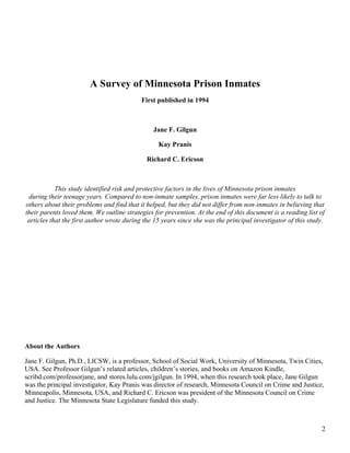 A Survey of Minnesota Prison Inmates
                                           First published in 1994



                                                Jane F. Gilgun

                                                  Kay Pranis

                                             Richard C. Ericson



            This study identified risk and protective factors in the lives of Minnesota prison inmates
 during their teenage years. Compared to non-inmate samples, prison inmates were far less likely to talk to
others about their problems and find that it helped, but they did not differ from non-inmates in believing that
their parents loved them. We outline strategies for prevention. At the end of this document is a reading list of
 articles that the first author wrote during the 15 years since she was the principal investigator of this study.




About the Authors

Jane F. Gilgun, Ph.D., LICSW, is a professor, School of Social Work, University of Minnesota, Twin Cities,
USA. See Professor Gilgun’s related articles, children’s stories, and books on Amazon Kindle,
scribd.com/professorjane, and stores.lulu.com/jgilgun. In 1994, when this research took place, Jane Gilgun
was the principal investigator, Kay Pranis was director of research, Minnesota Council on Crime and Justice,
Minneapolis, Minnesota, USA, and Richard C. Ericson was president of the Minnesota Council on Crime
and Justice. The Minnesota State Legislature funded this study.



                                                                                                               2
 