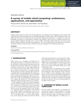 WIRELESS COMMUNICATIONS AND MOBILE COMPUTING
Wirel. Commun. Mob. Comput. (2011)
Published online in Wiley Online Library (wileyonlinelibrary.com). DOI: 10.1002/wcm.1203
RESEARCH ARTICLE
A survey of mobile cloud computing: architecture,
applications, and approaches
Hoang T. Dinh, Chonho Lee, Dusit Niyato* and Ping Wang
School of Computer Engineering, Nanyang Technological University (NTU), Singapore
ABSTRACT
Together with an explosive growth of the mobile applications and emerging of cloud computing concept, mobile cloud
computing (MCC) has been introduced to be a potential technology for mobile services. MCC integrates the cloud com-
puting into the mobile environment and overcomes obstacles related to the performance (e.g., battery life, storage, and
bandwidth), environment (e.g., heterogeneity, scalability, and availability), and security (e.g., reliability and privacy) dis-
cussed in mobile computing. This paper gives a survey of MCC, which helps general readers have an overview of the
MCC including the definition, architecture, and applications. The issues, existing solutions, and approaches are presented.
In addition, the future research directions of MCC are discussed. Copyright © 2011 John Wiley & Sons, Ltd.
KEYWORDS
mobile cloud computing; offloading; mobile services
*Correspondence
Dusit Niyato, School of Computer Engineering, Nanyang Technological University (NTU), Singapore.
E-mail: dniyato@ntu.edu.sg
1. INTRODUCTION
Mobile devices (e.g., smartphone and tablet PC) are
increasingly becoming an essential part of human life as
the most effective and convenient communication tools not
bounded by time and place. Mobile users accumulate rich
experience of various services from mobile applications
(e.g., iPhone apps and Google apps), which run on the
devices and/or on remote servers via wireless networks.
The rapid progress of mobile computing (MC) [1] becomes
a powerful trend in the development of IT technology as
well as commerce and industry fields. However, the mobile
devices are facing many challenges in their resources (e.g.,
battery life, storage, and bandwidth) and communications
(e.g., mobility and security) [2]. The limited resources
significantly impede the improvement of service qualities.
Cloud computing (CC) has been widely recognized as
the next generation computing infrastructure. CC offers
some advantages by allowing users to use infrastructure
(e.g., servers, networks, and storages), platforms (e.g., mid-
dleware services and operating systems), and softwares
(e.g., application programs) provided by cloud providers
(e.g., Google, Amazon, and Salesforce) at low cost. In
addition, CC enables users to elastically utilize resources
in an on-demand fashion. As a result, mobile applica-
tions can be rapidly provisioned and released with the
minimal management efforts or service provider’s interac-
tions. With the explosion of mobile applications and the
support of CC for a variety of services for mobile users,
mobile cloud computing (MCC) is introduced as an inte-
gration of CC into the mobile environment. MCC brings
new types of services and facilities mobile users to take
full advantages of CC.
This paper presents a comprehensive survey on MCC.
Section 2 provides a brief overview of MCC including defi-
nition, architecture, and its advantages. Section 3 discusses
the use of MCC in various applications. Then, Section 4
presents several issues that arise in MCC and approaches to
address the issues. Next, the future research directions are
outlined in Section 5. Finally, we summarize and conclude
the survey in Section 6. The list of acronyms appeared in
this paper is given in Table I.
2. OVERVIEW OF MOBILE CLOUD
COMPUTING
The term ‘mobile cloud computing’ was introduced not
long after the concept of ‘cloud computing’. It has been
attracting the attentions of entrepreneurs as a profitable
business option that reduces the development and run-
ning cost of mobile applications, of mobile users as a
Copyright © 2011 John Wiley & Sons, Ltd.
 