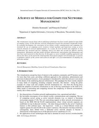 International Journal of Computer Networks & Communications (IJCNC) Vol.6, No.3, May 2014
DOI : 10.5121/ijcnc.2014.6313 157
A SURVEY OF MODELS FOR COMPUTER NETWORKS
MANAGEMENT
Dimitris Kontoudis1
and Panayotis Fouliras1
1
Department of Applied Informatics, University of Macedonia, Thessaloniki, Greece
ABSTRACT
The virtualization concept along with its underlying technologies has been warmly adopted in many fields
of computer science. In this direction, network virtualization research has presented considerable results.
In a parallel development, the convergence of two distinct worlds, communications and computing, has
increased the use of computing server resources (virtual machines and hypervisors acting as active
network elements) in network implementations. As a result, the level of detail and complexity in such
architectures has increased and new challenges need to be taken into account for effective network
management. Information and data models facilitate infrastructure representation and management and
have been used extensively in that direction. In this paper we survey available modelling approaches and
discuss how these can be used in the virtual machine (host) based computer network landscape; we present
a qualitative analysis of the current state-of-the-art and offer a set of recommendations on adopting any
particular method.
KEYWORDS
Network Management, Modelling, System & Network Virtualization, Hypervisor
1. INTRODUCTION
The virtualization concept has been of interest to the academic community and IT business sector
for more than forty years, providing a different approach to the realization, administration and
provision of physical resources. A new paradigm is introduced by which the end user is not aware
of the details of the underlying physical infrastructure. This paradigm has been warmly adopted
in many fields of computing, including computer networks. The Internet – being the prime
example of a large scale and complex network instantiation [1] – has been the driving force
behind the adoption of network virtualization as one of the key technologies in the field [2-4].
Other trends in networking and computing increase the complexity of network environments,
mainly, due to three reasons:
1. the characteristics of modern network implementations (size, operational and other).
2. the inevitable convergence of two distinct worlds: communications and computing. The use
of computing servers acting as active network elements (e.g. as routers) is becoming
increasingly popular [7-10]. The core networking support in these network environments is
based on the IEEE 802.1Q VLAN implementation, where virtual network segments are
established on top of physical switches – the latter being provided by the server’s hardware
features (a thin software layer - the hypervisor - works as a virtual Ethernet switch and
supports queues for each VLAN in the system’s memory). The network’s last-hop switch has,
consequently, been shifted from a dedicated active network element to become a
characteristic of the hypervisor or of the physical server’s hardware [11-13].
3. the application of new technologies that lead to demand for novel services (wireless/mobile
 