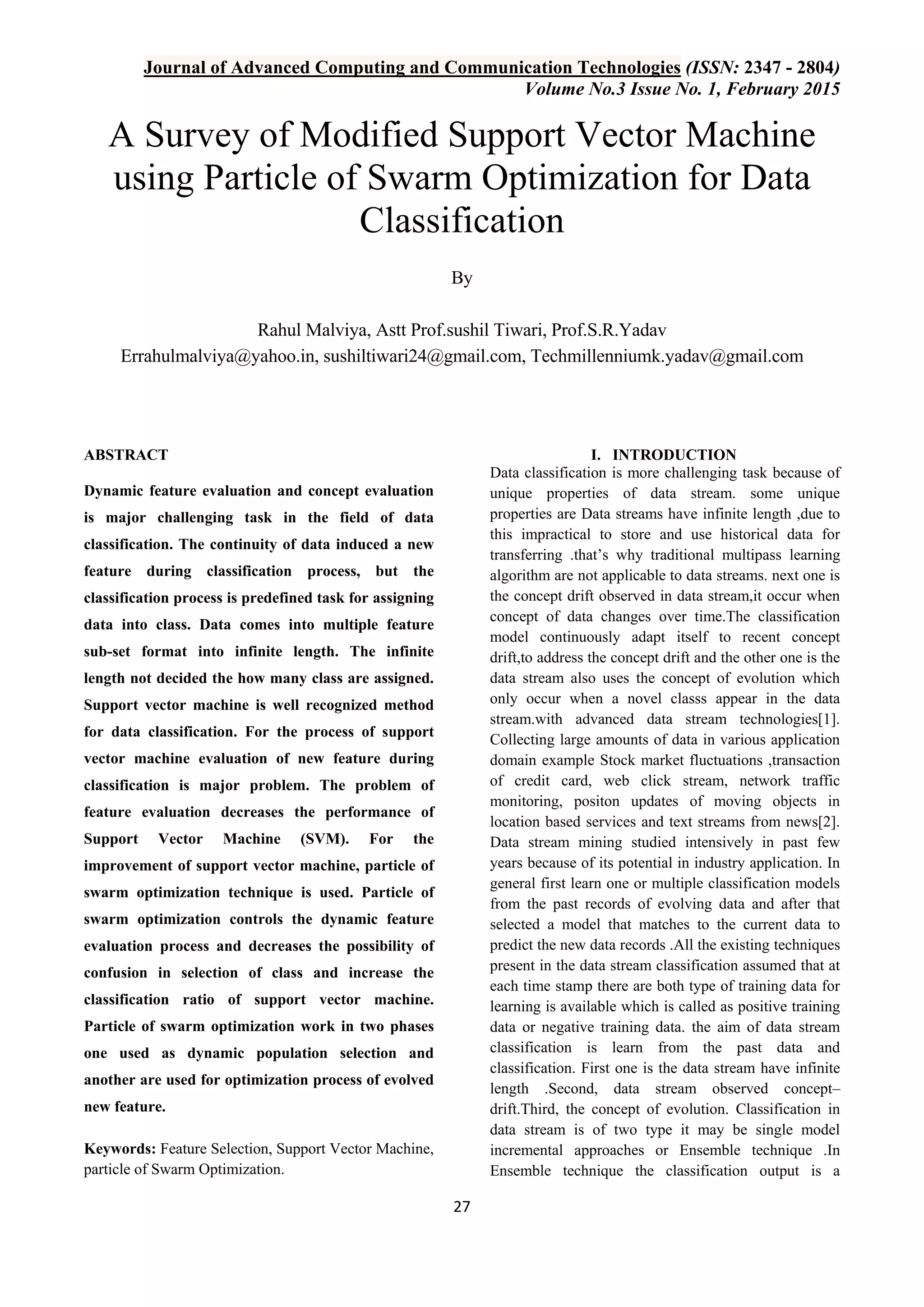 Journal of Advanced Computing and Communication Technologies (ISSN: 2347 - 2804) Volume No.3 Issue No. 1, February 2015 27 A Survey of Modified Support Vector Machine using Particle of Swarm Optimization for Data Classification By Rahul Malviya, Astt Prof.sushil Tiwari, Prof.S.R.Yadav Errahulmalviya@yahoo.in, sushiltiwari24@gmail.com, Techmillenniumk.yadav@gmail.com ABSTRACT Dynamic feature evaluation and concept evaluation is major challenging task in the field of data classification. The continuity of data induced a new feature during classification process, but the classification process is predefined task for assigning data into class. Data comes into multiple feature sub-set format into infinite length. The infinite length not decided the how many class are assigned. Support vector machine is well recognized method for data classification. For the process of support vector machine evaluation of new feature during classification is major problem. The problem of feature evaluation decreases the performance of Support Vector Machine (SVM). For the improvement of support vector machine, particle of swarm optimization technique is used. Particle of swarm optimization controls the dynamic feature evaluation process and decreases the possibility of confusion in selection of class and increase the classification ratio of support vector machine. Particle of swarm optimization work in two phases one used as dynamic population selection and another are used for optimization process of evolved new feature. Keywords: Feature Selection, Support Vector Machine, particle of Swarm Optimization. I. INTRODUCTION Data classification is more challenging task because of unique properties of data stream. some unique properties are Data streams have infinite length ,due to this impractical to store and use historical data for transferring .that‟s why traditional multipass learning algorithm are not applicable to data streams. next one is the concept drift observed in data stream,it occur when concept of data changes over time.The classification model continuously adapt itself to recent concept drift,to address the concept drift and the other one is the data stream also uses the concept of evolution which only occur when a novel classs appear in the data stream.with advanced data stream technologies[1]. Collecting large amounts of data in various application domain example Stock market fluctuations ,transaction of credit card, web click stream, network traffic monitoring, positon updates of moving objects in location based services and text streams from news[2]. Data stream mining studied intensively in past few years because of its potential in industry application. In general first learn one or multiple classification models from the past records of evolving data and after that selected a model that matches to the current data to predict the new data records .All the existing techniques present in the data stream classification assumed that at each time stamp there are both type of training data for learning is available which is called as positive training data or negative training data. the aim of data stream classification is learn from the past data and classification. First one is the data stream have infinite length .Second, data stream observed concept– drift.Third, the concept of evolution. Classification in data stream is of two type it may be single model incremental approaches or Ensemble technique .In Ensemble technique the classification output is a 
