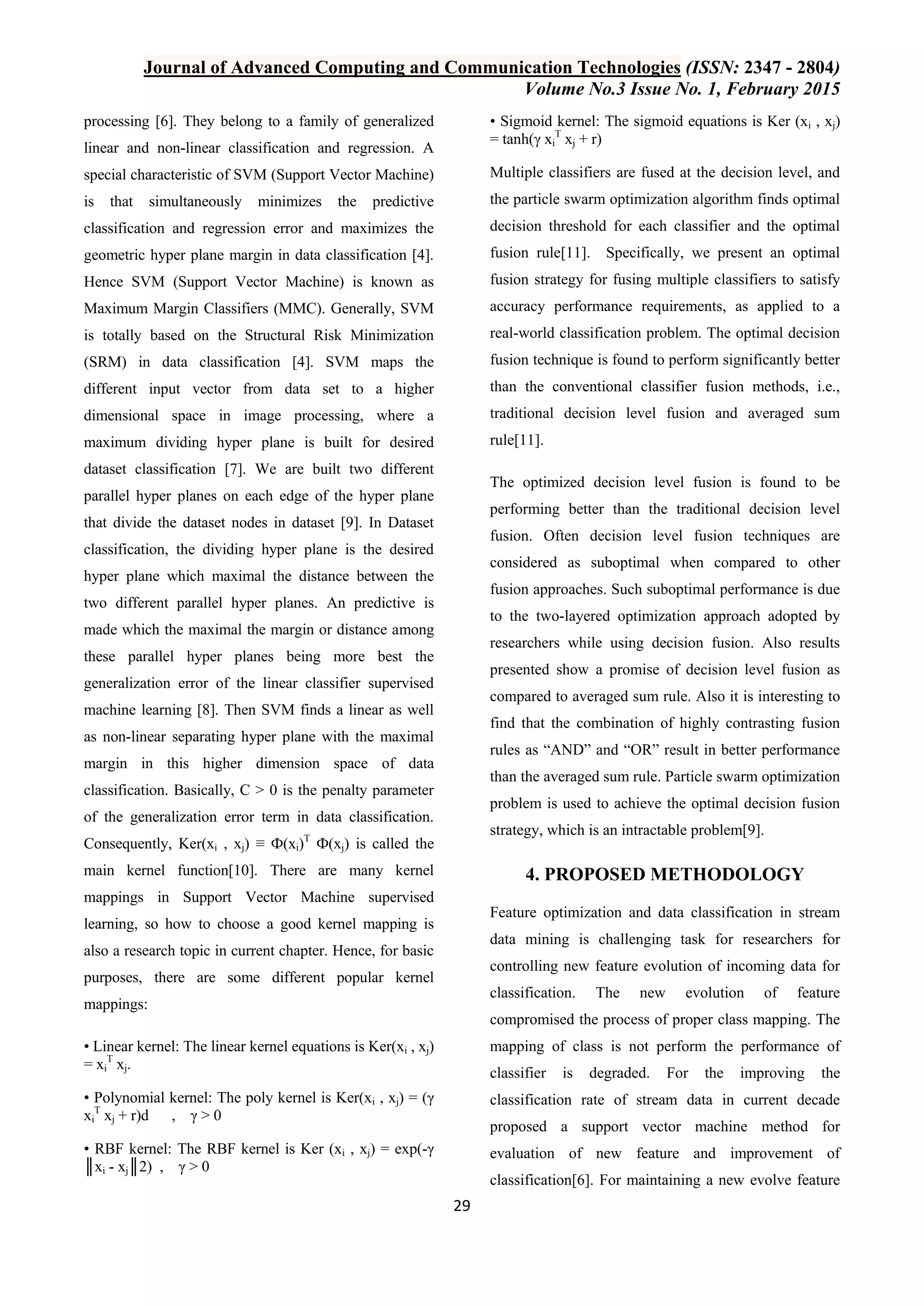 Journal of Advanced Computing and Communication Technologies (ISSN: 2347 - 2804) Volume No.3 Issue No. 1, February 2015 29 processing [6]. They belong to a family of generalized linear and non-linear classification and regression. A special characteristic of SVM (Support Vector Machine) is that simultaneously minimizes the predictive classification and regression error and maximizes the geometric hyper plane margin in data classification [4]. Hence SVM (Support Vector Machine) is known as Maximum Margin Classifiers (MMC). Generally, SVM is totally based on the Structural Risk Minimization (SRM) in data classification [4]. SVM maps the different input vector from data set to a higher dimensional space in image processing, where a maximum dividing hyper plane is built for desired dataset classification [7]. We are built two different parallel hyper planes on each edge of the hyper plane that divide the dataset nodes in dataset [9]. In Dataset classification, the dividing hyper plane is the desired hyper plane which maximal the distance between the two different parallel hyper planes. An predictive is made which the maximal the margin or distance among these parallel hyper planes being more best the generalization error of the linear classifier supervised machine learning [8]. Then SVM finds a linear as well as non-linear separating hyper plane with the maximal margin in this higher dimension space of data classification. Basically, C > 0 is the penalty parameter of the generalization error term in data classification. Consequently, Ker(xi , xj) ≡ Ф(xi)T Ф(xj) is called the main kernel function[10]. There are many kernel mappings in Support Vector Machine supervised learning, so how to choose a good kernel mapping is also a research topic in current chapter. Hence, for basic purposes, there are some different popular kernel mappings: • Linear kernel: The linear kernel equations is Ker(xi , xj) = xi T xj. • Polynomial kernel: The poly kernel is Ker(xi , xj) = (γ xi T xj + r)d , γ > 0 • RBF kernel: The RBF kernel is Ker (xi , xj) = exp(-γ ║xi - xj║2) , γ > 0 • Sigmoid kernel: The sigmoid equations is Ker (xi , xj) = tanh(γ xi T xj + r) Multiple classifiers are fused at the decision level, and the particle swarm optimization algorithm finds optimal decision threshold for each classifier and the optimal fusion rule[11]. Specifically, we present an optimal fusion strategy for fusing multiple classifiers to satisfy accuracy performance requirements, as applied to a real-world classification problem. The optimal decision fusion technique is found to perform significantly better than the conventional classifier fusion methods, i.e., traditional decision level fusion and averaged sum rule[11]. The optimized decision level fusion is found to be performing better than the traditional decision level fusion. Often decision level fusion techniques are considered as suboptimal when compared to other fusion approaches. Such suboptimal performance is due to the two-layered optimization approach adopted by researchers while using decision fusion. Also results presented show a promise of decision level fusion as compared to averaged sum rule. Also it is interesting to find that the combination of highly contrasting fusion rules as “AND” and “OR” result in better performance than the averaged sum rule. Particle swarm optimization problem is used to achieve the optimal decision fusion strategy, which is an intractable problem[9]. 4. PROPOSED METHODOLOGY Feature optimization and data classification in stream data mining is challenging task for researchers for controlling new feature evolution of incoming data for classification. The new evolution of feature compromised the process of proper class mapping. The mapping of class is not perform the performance of classifier is degraded. For the improving the classification rate of stream data in current decade proposed a support vector machine method for evaluation of new feature and improvement of classification[6]. For maintaining a new evolve feature 