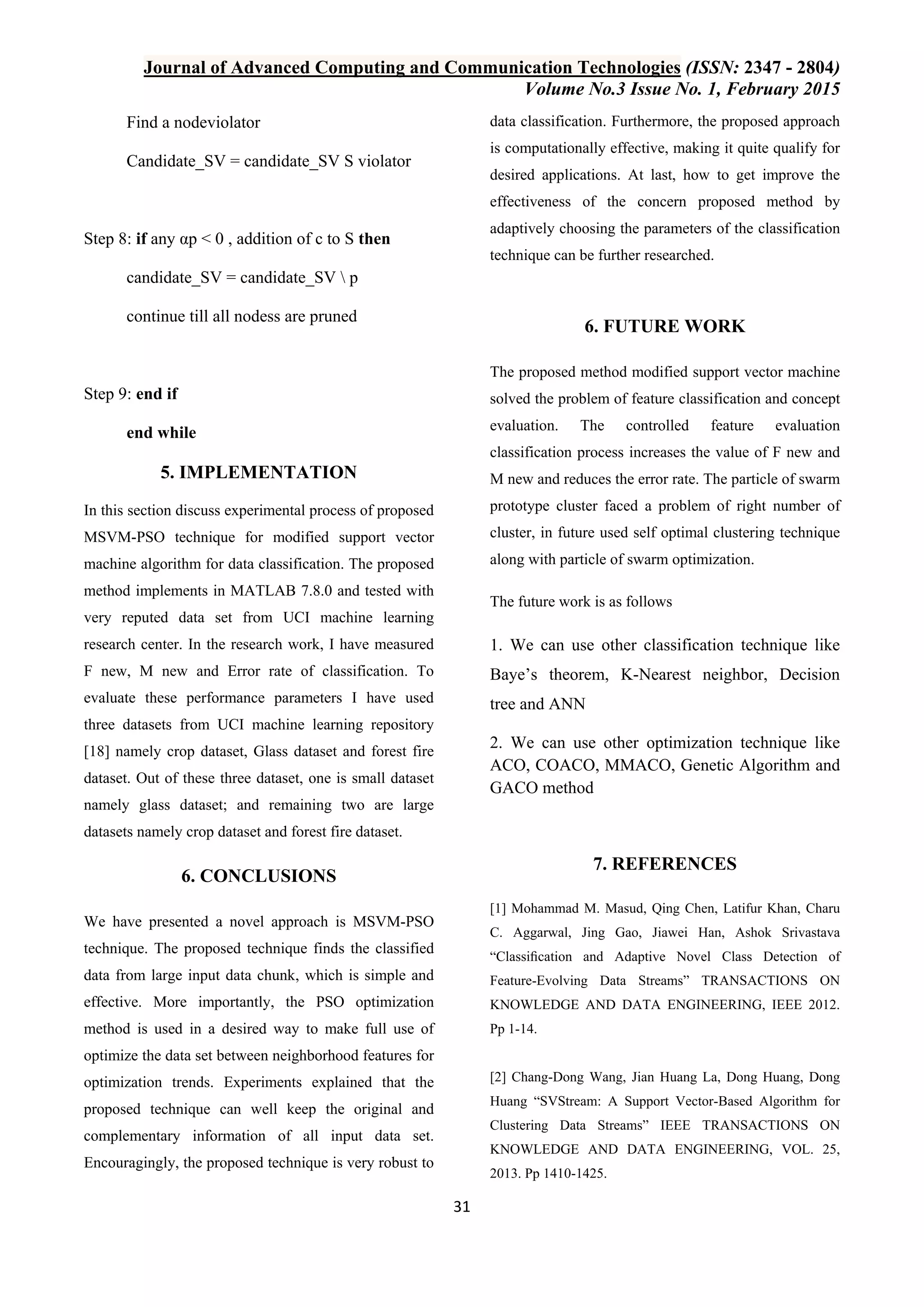 Journal of Advanced Computing and Communication Technologies (ISSN: 2347 - 2804) Volume No.3 Issue No. 1, February 2015 31 Find a nodeviolator Candidate_SV = candidate_SV S violator Step 8: if any αp < 0 , addition of c to S then candidate_SV = candidate_SV p continue till all nodess are pruned Step 9: end if end while 5. IMPLEMENTATION In this section discuss experimental process of proposed MSVM-PSO technique for modified support vector machine algorithm for data classification. The proposed method implements in MATLAB 7.8.0 and tested with very reputed data set from UCI machine learning research center. In the research work, I have measured F new, M new and Error rate of classification. To evaluate these performance parameters I have used three datasets from UCI machine learning repository [18] namely crop dataset, Glass dataset and forest fire dataset. Out of these three dataset, one is small dataset namely glass dataset; and remaining two are large datasets namely crop dataset and forest fire dataset. 6. CONCLUSIONS We have presented a novel approach is MSVM-PSO technique. The proposed technique finds the classified data from large input data chunk, which is simple and effective. More importantly, the PSO optimization method is used in a desired way to make full use of optimize the data set between neighborhood features for optimization trends. Experiments explained that the proposed technique can well keep the original and complementary information of all input data set. Encouragingly, the proposed technique is very robust to data classification. Furthermore, the proposed approach is computationally effective, making it quite qualify for desired applications. At last, how to get improve the effectiveness of the concern proposed method by adaptively choosing the parameters of the classification technique can be further researched. 6. FUTURE WORK The proposed method modified support vector machine solved the problem of feature classification and concept evaluation. The controlled feature evaluation classification process increases the value of F new and M new and reduces the error rate. The particle of swarm prototype cluster faced a problem of right number of cluster, in future used self optimal clustering technique along with particle of swarm optimization. The future work is as follows 1. We can use other classification technique like Baye‟s theorem, K-Nearest neighbor, Decision tree and ANN 2. We can use other optimization technique like ACO, COACO, MMACO, Genetic Algorithm and GACO method 7. REFERENCES [1] Mohammad M. Masud, Qing Chen, Latifur Khan, Charu C. Aggarwal, Jing Gao, Jiawei Han, Ashok Srivastava “Classiﬁcation and Adaptive Novel Class Detection of Feature-Evolving Data Streams” TRANSACTIONS ON KNOWLEDGE AND DATA ENGINEERING, IEEE 2012. Pp 1-14. [2] Chang-Dong Wang, Jian Huang La, Dong Huang, Dong Huang “SVStream: A Support Vector-Based Algorithm for Clustering Data Streams” IEEE TRANSACTIONS ON KNOWLEDGE AND DATA ENGINEERING, VOL. 25, 2013. Pp 1410-1425. 