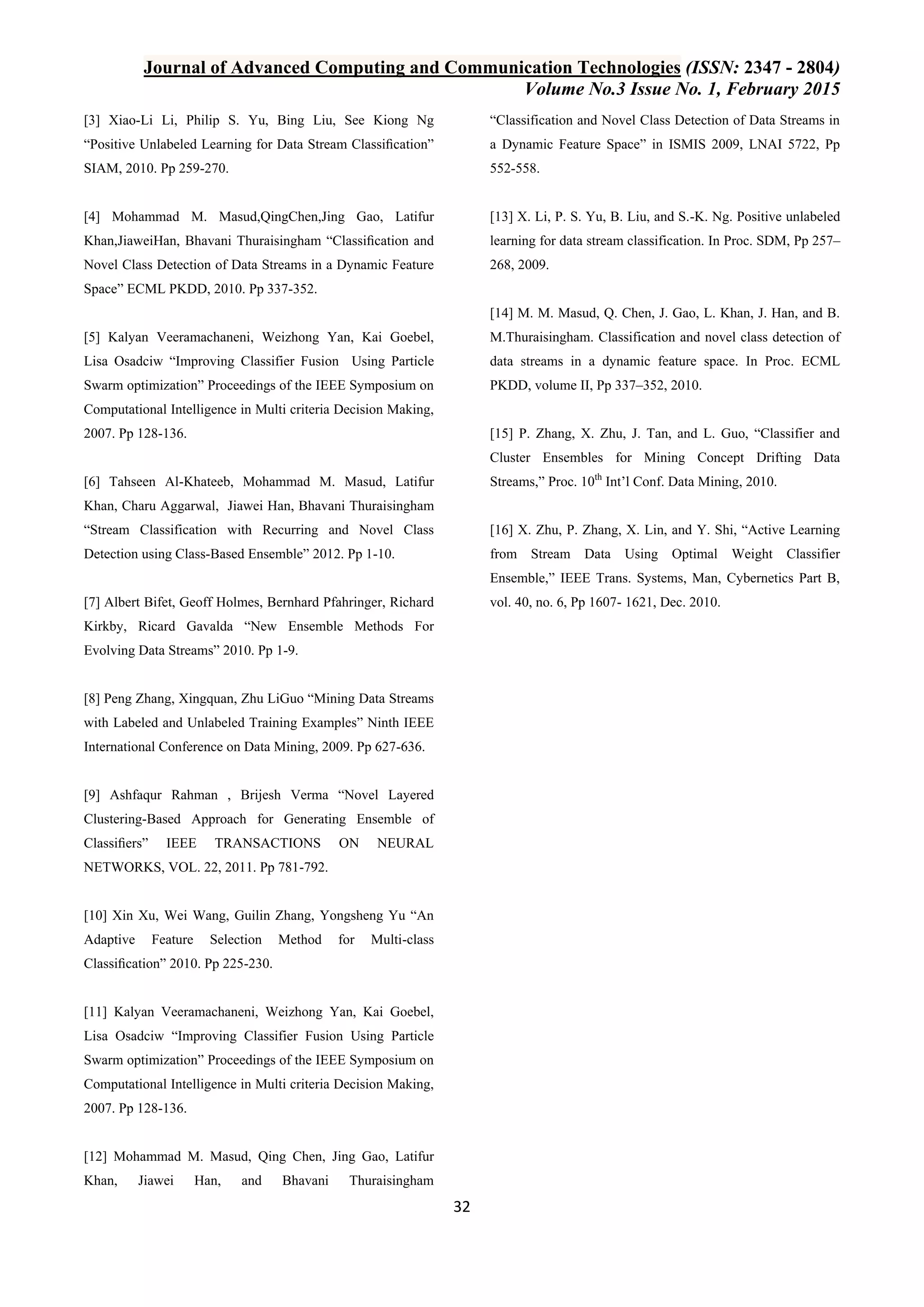 Journal of Advanced Computing and Communication Technologies (ISSN: 2347 - 2804) Volume No.3 Issue No. 1, February 2015 32 [3] Xiao-Li Li, Philip S. Yu, Bing Liu, See Kiong Ng “Positive Unlabeled Learning for Data Stream Classiﬁcation” SIAM, 2010. Pp 259-270. [4] Mohammad M. Masud,QingChen,Jing Gao, Latifur Khan,JiaweiHan, Bhavani Thuraisingham “Classiﬁcation and Novel Class Detection of Data Streams in a Dynamic Feature Space” ECML PKDD, 2010. Pp 337-352. [5] Kalyan Veeramachaneni, Weizhong Yan, Kai Goebel, Lisa Osadciw “Improving Classifier Fusion Using Particle Swarm optimization” Proceedings of the IEEE Symposium on Computational Intelligence in Multi criteria Decision Making, 2007. Pp 128-136. [6] Tahseen Al-Khateeb, Mohammad M. Masud, Latifur Khan, Charu Aggarwal, Jiawei Han, Bhavani Thuraisingham “Stream Classification with Recurring and Novel Class Detection using Class-Based Ensemble” 2012. Pp 1-10. [7] Albert Bifet, Geoff Holmes, Bernhard Pfahringer, Richard Kirkby, Ricard Gavalda “New Ensemble Methods For Evolving Data Streams” 2010. Pp 1-9. [8] Peng Zhang, Xingquan, Zhu LiGuo “Mining Data Streams with Labeled and Unlabeled Training Examples” Ninth IEEE International Conference on Data Mining, 2009. Pp 627-636. [9] Ashfaqur Rahman , Brijesh Verma “Novel Layered Clustering-Based Approach for Generating Ensemble of Classiﬁers” IEEE TRANSACTIONS ON NEURAL NETWORKS, VOL. 22, 2011. Pp 781-792. [10] Xin Xu, Wei Wang, Guilin Zhang, Yongsheng Yu “An Adaptive Feature Selection Method for Multi-class Classiﬁcation” 2010. Pp 225-230. [11] Kalyan Veeramachaneni, Weizhong Yan, Kai Goebel, Lisa Osadciw “Improving Classifier Fusion Using Particle Swarm optimization” Proceedings of the IEEE Symposium on Computational Intelligence in Multi criteria Decision Making, 2007. Pp 128-136. [12] Mohammad M. Masud, Qing Chen, Jing Gao, Latifur Khan, Jiawei Han, and Bhavani Thuraisingham “Classification and Novel Class Detection of Data Streams in a Dynamic Feature Space” in ISMIS 2009, LNAI 5722, Pp 552-558. [13] X. Li, P. S. Yu, B. Liu, and S.-K. Ng. Positive unlabeled learning for data stream classification. In Proc. SDM, Pp 257– 268, 2009. [14] M. M. Masud, Q. Chen, J. Gao, L. Khan, J. Han, and B. M.Thuraisingham. Classification and novel class detection of data streams in a dynamic feature space. In Proc. ECML PKDD, volume II, Pp 337–352, 2010. [15] P. Zhang, X. Zhu, J. Tan, and L. Guo, “Classifier and Cluster Ensembles for Mining Concept Drifting Data Streams,” Proc. 10th Int‟l Conf. Data Mining, 2010. [16] X. Zhu, P. Zhang, X. Lin, and Y. Shi, “Active Learning from Stream Data Using Optimal Weight Classifier Ensemble,” IEEE Trans. Systems, Man, Cybernetics Part B, vol. 40, no. 6, Pp 1607- 1621, Dec. 2010. 