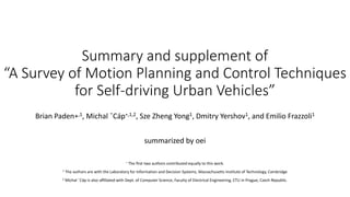 Summary and supplement of
“A Survey of Motion Planning and Control Techniques
for Self-driving Urban Vehicles”
Brian Paden∗,1, Michal ˇCáp∗,1,2, Sze Zheng Yong1, Dmitry Yershov1, and Emilio Frazzoli1
summarized by oei
∗ The ﬁrst two authors contributed equally to this work.
1 The authors are with the Laboratory for Information and Decision Systems, Massachusetts Institute of Technology, Cambridge
2 Michal ˇCáp is also afﬁliated with Dept. of Computer Science, Faculty of Electrical Engineering, CTU in Prague, Czech Republic.
 