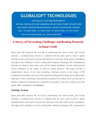 GLOBALSOFT TECHNOLOGIES 
IEEE PROJECTS & SOFTWARE DEVELOPMENTS 
IEEE FINAL YEAR PROJECTS|IEEE ENGINEERING PROJECTS|IEEE STUDENTS PROJECTS|IEEE 
BULK PROJECTS|BE/BTECH/ME/MTECH/MS/MCA PROJECTS|CSE/IT/ECE/EEE PROJECTS 
CELL: +91 98495 39085, +91 99662 35788, +91 98495 57908, +91 97014 40401 
Visit: www.finalyearprojects.org Mail to:ieeefinalsemprojects@gmail.com 
A Survey of Networking Challenges and Routing Protocols 
in Smart Grids 
Smart grids (SG) represent the next step in modernizing the current electric grid. In this 
structure, a communications network is combined with the power grid in order to gather 
information that can be used to increase the efficiency of the grid, reduce power consumption, 
and improve the reliability of services, among other numerous advantages. SG communication 
networks are unique in their large scale and the limited capabilities of nodes which present 
several challenges in the design of efficient routing protocols. This paper provides a 
comprehensive survey of the main networking challenges present in the design of SG 
communication networks, and some of the important routing protocols proposed to address those 
challenges. Various technologies and architectures proposed for routing in SGs are discussed. A 
detailed comparison of the protocols considered in this paper is also given, and key areas that 
require further investigation are highlighted. 
Existing System 
Smart grids (SG) represent the next step in modernizing the current electric grid. In this 
structure, a communications network is combined with the power grid in order to gather 
information that can be used to increase the efficiency of the grid, reduce power consumption, 
and improve the reliability of services, among other numerous advantages. SG communication 
 