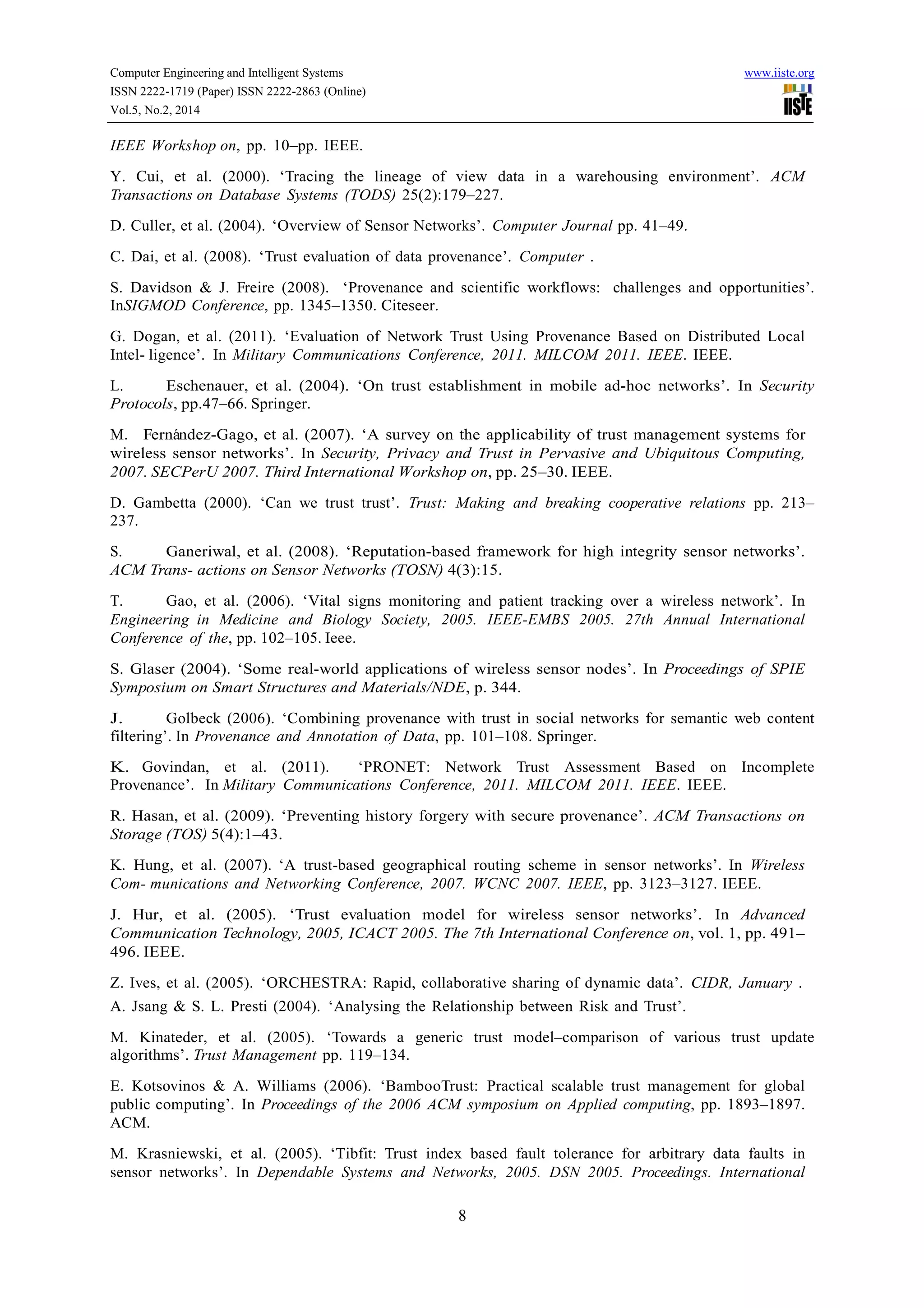 Computer Engineering and Intelligent Systems www.iiste.org
ISSN 2222-1719 (Paper) ISSN 2222-2863 (Online)
Vol.5, No.2, 2014
8
IEEE Workshop on, pp. 10–pp. IEEE.
Y. Cui, et al. (2000). ‘Tracing the lineage of view data in a warehousing environment’. ACM
Transactions on Database Systems (TODS) 25(2):179–227.
D. Culler, et al. (2004). ‘Overview of Sensor Networks’. Computer Journal pp. 41–49.
C. Dai, et al. (2008). ‘Trust evaluation of data provenance’. Computer .
S. Davidson & J. Freire (2008). ‘Provenance and scientific workflows: challenges and opportunities’.
InSIGMOD Conference, pp. 1345–1350. Citeseer.
G. Dogan, et al. (2011). ‘Evaluation of Network Trust Using Provenance Based on Distributed Local
Intel- ligence’. In Military Communications Conference, 2011. MILCOM 2011. IEEE. IEEE.
L. Eschenauer, et al. (2004). ‘On trust establishment in mobile ad-hoc networks’. In Security
Protocols, pp.47–66. Springer.
M. Ferna´ndez-Gago, et al. (2007). ‘A survey on the applicability of trust management systems for
wireless sensor networks’. In Security, Privacy and Trust in Pervasive and Ubiquitous Computing,
2007. SECPerU 2007. Third International Workshop on, pp. 25–30. IEEE.
D. Gambetta (2000). ‘Can we trust trust’. Trust: Making and breaking cooperative relations pp. 213–
237.
S. Ganeriwal, et al. (2008). ‘Reputation-based framework for high integrity sensor networks’.
ACM Trans- actions on Sensor Networks (TOSN) 4(3):15.
T. Gao, et al. (2006). ‘Vital signs monitoring and patient tracking over a wireless network’. In
Engineering in Medicine and Biology Society, 2005. IEEE-EMBS 2005. 27th Annual International
Conference of the, pp. 102–105. Ieee.
S. Glaser (2004). ‘Some real-world applications of wireless sensor nodes’. In Proceedings of SPIE
Symposium on Smart Structures and Materials/NDE, p. 344.
J. Golbeck (2006). ‘Combining provenance with trust in social networks for semantic web content
filtering’. In Provenance and Annotation of Data, pp. 101–108. Springer.
K. Govindan, et al. (2011). ‘PRONET: Network Trust Assessment Based on Incomplete
Provenance’. In Military Communications Conference, 2011. MILCOM 2011. IEEE. IEEE.
R. Hasan, et al. (2009). ‘Preventing history forgery with secure provenance’. ACM Transactions on
Storage (TOS) 5(4):1–43.
K. Hung, et al. (2007). ‘A trust-based geographical routing scheme in sensor networks’. In Wireless
Com- munications and Networking Conference, 2007. WCNC 2007. IEEE, pp. 3123–3127. IEEE.
J. Hur, et al. (2005). ‘Trust evaluation model for wireless sensor networks’. In Advanced
Communication Technology, 2005, ICACT 2005. The 7th International Conference on, vol. 1, pp. 491–
496. IEEE.
Z. Ives, et al. (2005). ‘ORCHESTRA: Rapid, collaborative sharing of dynamic data’. CIDR, January .
A. Jsang & S. L. Presti (2004). ‘Analysing the Relationship between Risk and Trust’.
M. Kinateder, et al. (2005). ‘Towards a generic trust model–comparison of various trust update
algorithms’. Trust Management pp. 119–134.
E. Kotsovinos & A. Williams (2006). ‘BambooTrust: Practical scalable trust management for global
public computing’. In Proceedings of the 2006 ACM symposium on Applied computing, pp. 1893–1897.
ACM.
M. Krasniewski, et al. (2005). ‘Tibfit: Trust index based fault tolerance for arbitrary data faults in
sensor networks’. In Dependable Systems and Networks, 2005. DSN 2005. Proceedings. International
 