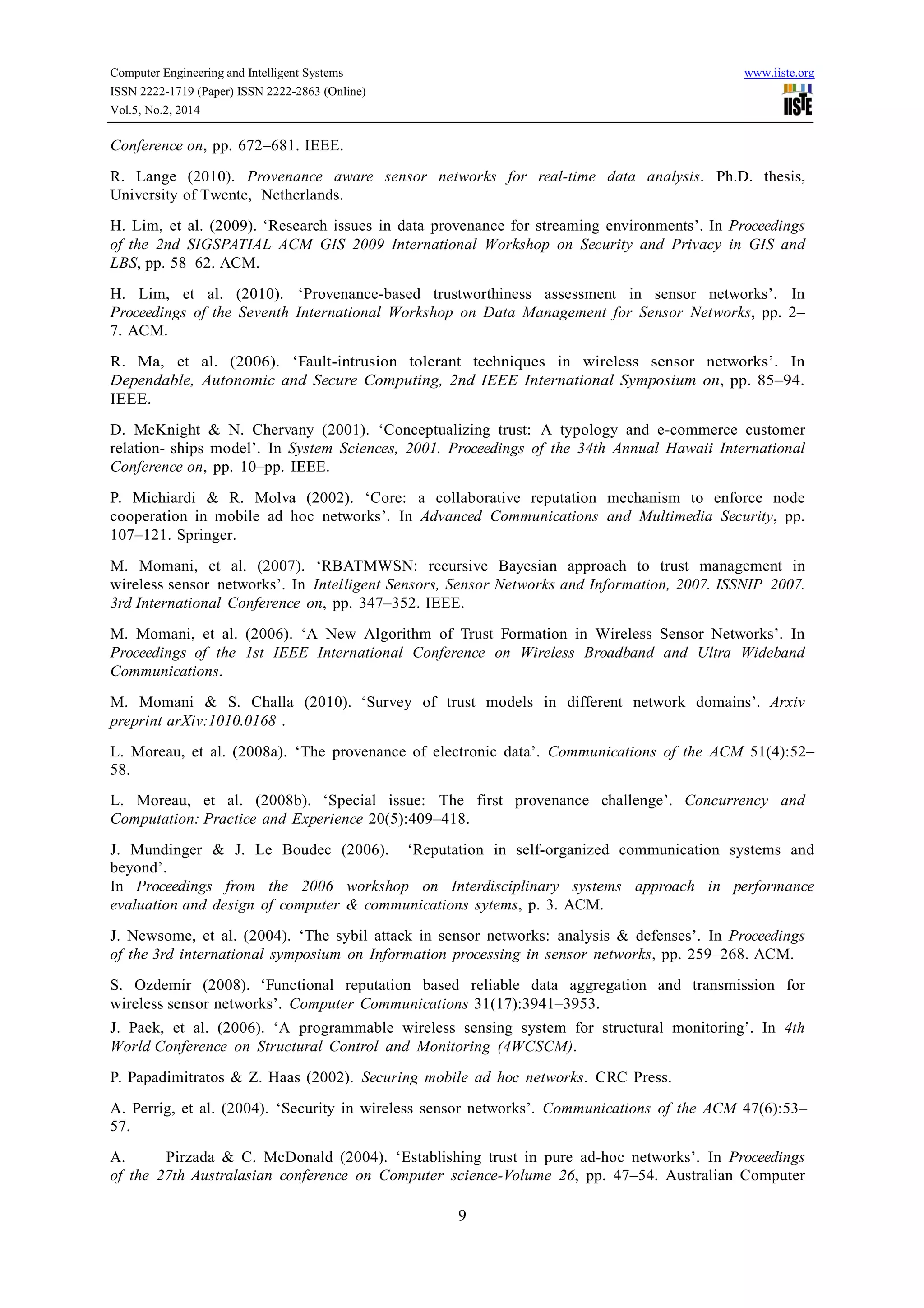 Computer Engineering and Intelligent Systems www.iiste.org
ISSN 2222-1719 (Paper) ISSN 2222-2863 (Online)
Vol.5, No.2, 2014
9
Conference on, pp. 672–681. IEEE.
R. Lange (2010). Provenance aware sensor networks for real-time data analysis. Ph.D. thesis,
University of Twente, Netherlands.
H. Lim, et al. (2009). ‘Research issues in data provenance for streaming environments’. In Proceedings
of the 2nd SIGSPATIAL ACM GIS 2009 International Workshop on Security and Privacy in GIS and
LBS, pp. 58–62. ACM.
H. Lim, et al. (2010). ‘Provenance-based trustworthiness assessment in sensor networks’. In
Proceedings of the Seventh International Workshop on Data Management for Sensor Networks, pp. 2–
7. ACM.
R. Ma, et al. (2006). ‘Fault-intrusion tolerant techniques in wireless sensor networks’. In
Dependable, Autonomic and Secure Computing, 2nd IEEE International Symposium on, pp. 85–94.
IEEE.
D. McKnight & N. Chervany (2001). ‘Conceptualizing trust: A typology and e-commerce customer
relation- ships model’. In System Sciences, 2001. Proceedings of the 34th Annual Hawaii International
Conference on, pp. 10–pp. IEEE.
P. Michiardi & R. Molva (2002). ‘Core: a collaborative reputation mechanism to enforce node
cooperation in mobile ad hoc networks’. In Advanced Communications and Multimedia Security, pp.
107–121. Springer.
M. Momani, et al. (2007). ‘RBATMWSN: recursive Bayesian approach to trust management in
wireless sensor networks’. In Intelligent Sensors, Sensor Networks and Information, 2007. ISSNIP 2007.
3rd International Conference on, pp. 347–352. IEEE.
M. Momani, et al. (2006). ‘A New Algorithm of Trust Formation in Wireless Sensor Networks’. In
Proceedings of the 1st IEEE International Conference on Wireless Broadband and Ultra Wideband
Communications.
M. Momani & S. Challa (2010). ‘Survey of trust models in different network domains’. Arxiv
preprint arXiv:1010.0168 .
L. Moreau, et al. (2008a). ‘The provenance of electronic data’. Communications of the ACM 51(4):52–
58.
L. Moreau, et al. (2008b). ‘Special issue: The first provenance challenge’. Concurrency and
Computation: Practice and Experience 20(5):409–418.
J. Mundinger & J. Le Boudec (2006). ‘Reputation in self-organized communication systems and
beyond’.
In Proceedings from the 2006 workshop on Interdisciplinary systems approach in performance
evaluation and design of computer & communications sytems, p. 3. ACM.
J. Newsome, et al. (2004). ‘The sybil attack in sensor networks: analysis & defenses’. In Proceedings
of the 3rd international symposium on Information processing in sensor networks, pp. 259–268. ACM.
S. Ozdemir (2008). ‘Functional reputation based reliable data aggregation and transmission for
wireless sensor networks’. Computer Communications 31(17):3941–3953.
J. Paek, et al. (2006). ‘A programmable wireless sensing system for structural monitoring’. In 4th
World Conference on Structural Control and Monitoring (4WCSCM).
P. Papadimitratos & Z. Haas (2002). Securing mobile ad hoc networks. CRC Press.
A. Perrig, et al. (2004). ‘Security in wireless sensor networks’. Communications of the ACM 47(6):53–
57.
A. Pirzada & C. McDonald (2004). ‘Establishing trust in pure ad-hoc networks’. In Proceedings
of the 27th Australasian conference on Computer science-Volume 26, pp. 47–54. Australian Computer
 