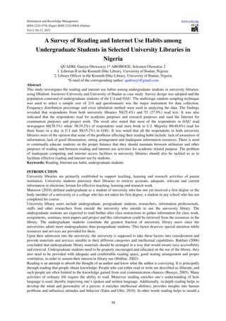 Information and Knowledge Management
ISSN 2224-5758 (Paper) ISSN 2224-896X (Online)
Vol.3, No.11, 2013

www.iiste.org

A Survey of Reading and Internet Use Habits among
Undergraduate Students in Selected University Libraries in
Nigeria
QUADRI, Ganiyu Oluwaseyi 1* ABOMOGE, Solomon Oluwatise 2
1. Liberian II in the Kenneth Dike Library, University of Ibadan, Nigeria.
2. Library Officer in the Kenneth Dike Library, University of Ibadan, Nigeria
*E-mail of the corresponding author: qudriseyi@gmail.com
Abstract
This study investigates the reading and internet use habits among undergraduate students in university libraries;
using Obafemi Awolowo University and University of Ibadan as case study. Survey design was adopted and the
population consisted of undergraduate students of the U.I and OAU. The multistage random sampling technique
was used to select a sample size of 214 and questionnaire was the major instrument for data collection.
Frequency distribution percentage and cross tabulation method were used in analyzing the data. The findings
revealed that respondents from both university libraries 50(25.4%) and 55 (27.9%) read text. It was also
indicated that the respondents read for academic purposes and research purposes and used the Internet for
examination purposes and project work. The result also stated that most of the respondents in OAU read
newspapers 60(30.3%) while 38(19.2%) of respondents read story book in U.I. Majority 80(40.6%) read for
three hours in a day in U.I and 30(15.2%) in OAU. It was noted that all the respondents in both university
libraries were of the opinion that some of the problems affecting their reading habit include: lack of awareness of
information, lack of good illumination, sitting arrangement and inadequate information resources. There is need
to continually educate students on the proper balance that they should maintain between utilitarian and other
purposes of reading and between reading and internet use activities for academic related purpose. The problem
of inadequate computing and internet access facilities in university libraries should also be tackled so as to
facilitate effective reading and internet use by students.
Keywords: Reading, Internet use habit, undergraduate students
INTRODUCTION
University libraries are primarily established to support teaching, learning and research activities of parent
institution. University students patronize their libraries to retrieve accurate, adequate, relevant and current
information in electronic format for effective teaching, learning and research work.
Manzoor (2010) defined undergraduate as a student of university who has not yet received a first degree or the
body member of a university or a college who has not taken his first degree; a student in any school who has not
completed his course.
University library users include undergraduate, postgraduate students, researchers, information professionals,
staffs and other researchers from outside the university who intends to use the university library. The
undergraduate students are expected to read further after class instructions to gather information for class work,
assignments, seminars, term papers and project and this information could be retrieved from the resources in the
library. The undergraduate students constitute the greatest fraction of university library users since the
universities admit more undergraduates than postgraduate students. This factor deserves special attention while
resources and services are provided for them.
Upon their admission into the university, the university is supposed to take these factors into consideration and
provide materials and services suitable to their different categories and intellectual capabilities. Bukhari (2006)
concluded that undergraduate library materials should be arranged in a way that would ensure easy accessibility
and retrieval. Undergraduate students need to be properly encouraged and educated on the use of the library, they
also need to be provided with adequate and comfortable reading space, good seating arrangement and proper
ventilation, in order to sustain their interest in library use (Htikhar, 2002).
Reading is an attempt to absorb the thought of an author and know what the author is conveying. It is principally
through reading that people obtain knowledge. People who can either read or write are described as illiterate, and
such people are often limited to the knowledge gained from oral communication chances (Busayo, 2005). Many
activities of ordinary life require the ability to read. Moreover reading enriches one’s understanding of how
language is used, thereby improving one’s spoken and written language. Additionally, in-depth reading helps to
develop the mind and personality of a person; it enriches intellectual abilities; provides insights into human
problems and influences attitudes and behavior (Eden and Ofre, 2010). In other words reading helps to mould a
38

 