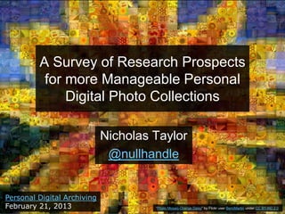 A Survey of Research Prospects
          for more Manageable Personal
              Digital Photo Collections

                             Nicholas Taylor
                              @nullhandle


Personal Digital Archiving
February 21, 2013                     “Photo Mosaic-Orange Daisy” by Flickr user BerniMartin under CC BY-ND 2.0
 
