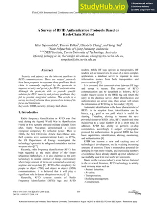 A Survey of RFID Authentication Protocols Based on
Hash-Chain Method
Irfan Syamsuddina
, Tharam Dillonb
, Elizabeth Changc
, and Song Hand
a
State Polytechnic of Ujung Pandang, Indonesia
b,c,d
DEBI Institute, Curtin University of Technology, Australia
irfans@ poliupg.ac.id, tharam@it.uts.edu.au, change@cbs.curtin.edu.au,
song.han@cbs.curtin.edu.au
Abstract
Security and privacy are the inherent problems in
RFID communications. There are several protocols
have been proposed to overcome those problems. Hash
chain is commonly employed by the protocols to
improve security and privacy for RFID authentication.
Although the protocols able to provide specific
solution for RFID security and privacy problems, they
fail to provide integrated solution. This article is a
survey to closely observe those protocols in terms of its
focus and limitations.
Keywords: RFID, security, privacy, hash chain.
1. Introduction
Radio frequency identification or RFID was first
used during the Second World War in Identification
Friend or Foe systems onboard military aircraft. Soon
after, Harry Stockman demonstrated a system
energized completely by reflected power. Then in
1960s, the first Electronic Article Surveillance anti-
theft systems were commercialized. Later, in 1970s,
the US Department of Energy investigated the
technology’s potential to safeguard materials at nuclear
weapons sites [17].
Recently, radio frequency identification (RFID) has
been regarded as the main driver of the future
ubiquitous technology. It is also claimed as the core
technology to realize internet of things environment
where large amount of items are connected seamlessly
anytime and anywhere [2]. RFID offers simplicity for
people to object (P2O) and object to object (O2O)
communications. It is believed that it will play a
significant role for future ubiquitous society [11].
Generally, RFID systems consist of Radio
Frequency Identification (RFID) tags and RFID
readers. While RF tags operate as transponders, RF
readers act as transceivers. In case of a more complex
application, a database server is required to store
information comes from both transponders and
receivers sides [12].
It is assumed that communication between RF tags
and server is secure. The process of RFID
communication can be described as follows, RFID
reader request access to the RFID tag and return the
reply to the database server. After identification and
authentication on server side, then server will return
the information of RFID tag to the reader [12][13].
Automatic identification is the basic characteristic of
RFID. In its simplest form, identification can be
binary, e.g., paid or nor paid which is useful for
alerting. Therefore, alerting is become the next
powerful feature of RFID. Also, RFID enable real time
monitoring to a large number of in a short time. In
addition, RFID has ability to perform on-chip
computation, accordingly it support cryptographic
protocol for authentication. In general, RFID has four
basic capabilities, identification, alerting, monitoring,
and authentication [9].
RFID has become a new and exciting area of
technological development, and is receiving increasing
amounts of attention. There is tremendous potential for
applying it even more widely, and increasing numbers
of companies have already started up pilot schemes or
successfully used it in real-world environments.
Based on the various industry areas that are featured
in the reviewed literature, RFID technology is widely
used in many areas such as
- Animal detection.
- Aviation.
- Transportation.
- Building management.
- Construction.
Third 2008 International Conference on Convergence and Hybrid Information Technology
978-0-7695-3407-7/08 $25.00 © 2008 IEEE
DOI 10.1109/ICCIT.2008.314
559
Third 2008 International Conference on Convergence and Hybrid Information Technology
978-0-7695-3407-7/08 $25.00 © 2008 IEEE
DOI 10.1109/ICCIT.2008.314
559
Authorized licensed use limited to: Seoul National University. Downloaded on August 14,2010 at 15:00:52 UTC from IEEE Xplore. Restrictions apply.
 