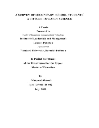 A SURVEY OF SECONDARY SCHOOL STUDENTS'
         ATTITUDE TOWARDS SCIENCE


                      A Thesis
                    Presented to
    Faculty of Educational Management and Technology
  Institute of Leadership and Management
                Lahore, Pakistan
                     Affiliated With
  Hamdard University, Karachi, Pakistan


             In Partial Fulfillment
     of the Requirement for the Degree
              Master of Education


                      By
              Maqsood Ahmad            



          ILM ID# 000108-002
                  July, 2001
 