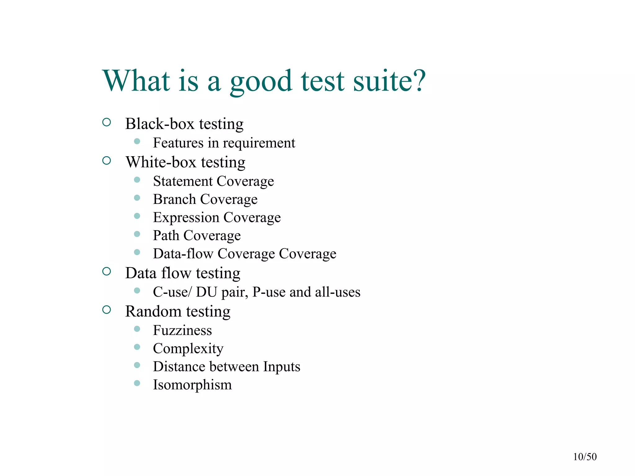 What is a good test suite?
   Black-box testing
        Features in requirement
   White-box testing
        Statement Coverage
        Branch Coverage
        Expression Coverage
        Path Coverage
        Data-flow Coverage Coverage
   Data flow testing
        C-use/ DU pair, P-use and all-uses
   Random testing
        Fuzziness
        Complexity
        Distance between Inputs
        Isomorphism



                                              10/50
 