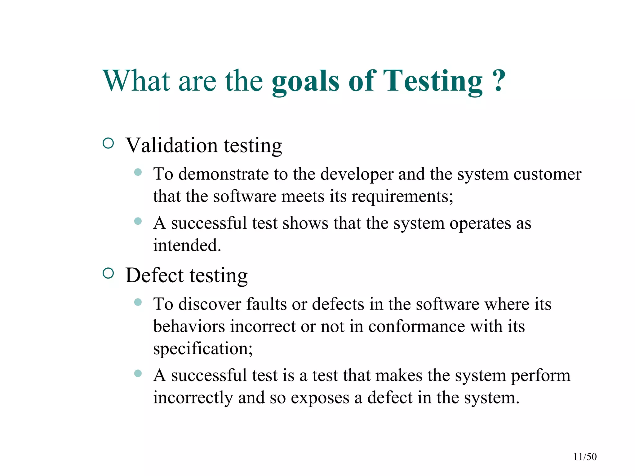 What are the goals of Testing ?
   Validation testing
       To demonstrate to the developer and the system customer
        that the software meets its requirements;
       A successful test shows that the system operates as
        intended.
   Defect testing
       To discover faults or defects in the software where its
        behaviors incorrect or not in conformance with its
        specification;
       A successful test is a test that makes the system perform
        incorrectly and so exposes a defect in the system.


                                                                    11/50
 
