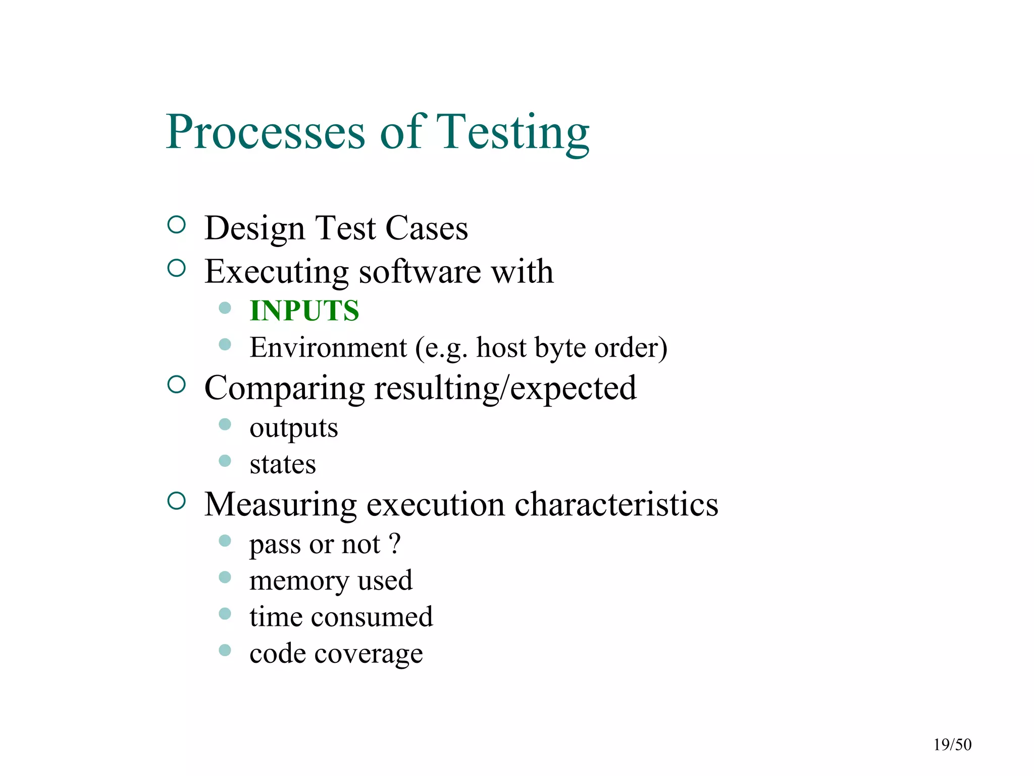 Processes of Testing
   Design Test Cases
   Executing software with
       INPUTS
       Environment (e.g. host byte order)
   Comparing resulting/expected
       outputs
       states
   Measuring execution characteristics
       pass or not ?
       memory used
       time consumed
       code coverage

                                             19/50
 