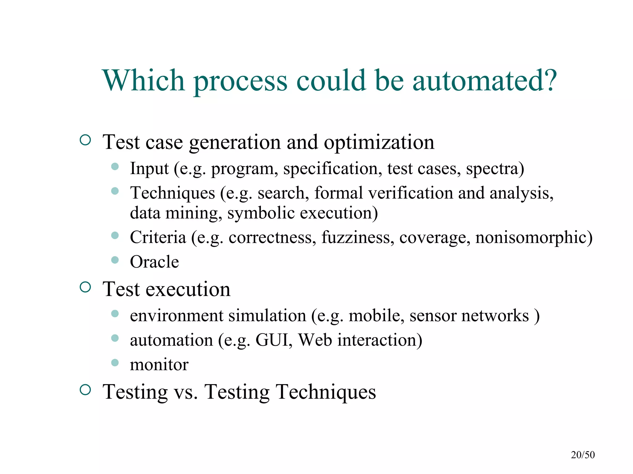 Which process could be automated?
   Test case generation and optimization
       Input (e.g. program, specification, test cases, spectra)
       Techniques (e.g. search, formal verification and analysis,
        data mining, symbolic execution)
       Criteria (e.g. correctness, fuzziness, coverage, nonisomorphic)
       Oracle
   Test execution
       environment simulation (e.g. mobile, sensor networks )
       automation (e.g. GUI, Web interaction)
       monitor
   Testing vs. Testing Techniques

                                                                    20/50
 