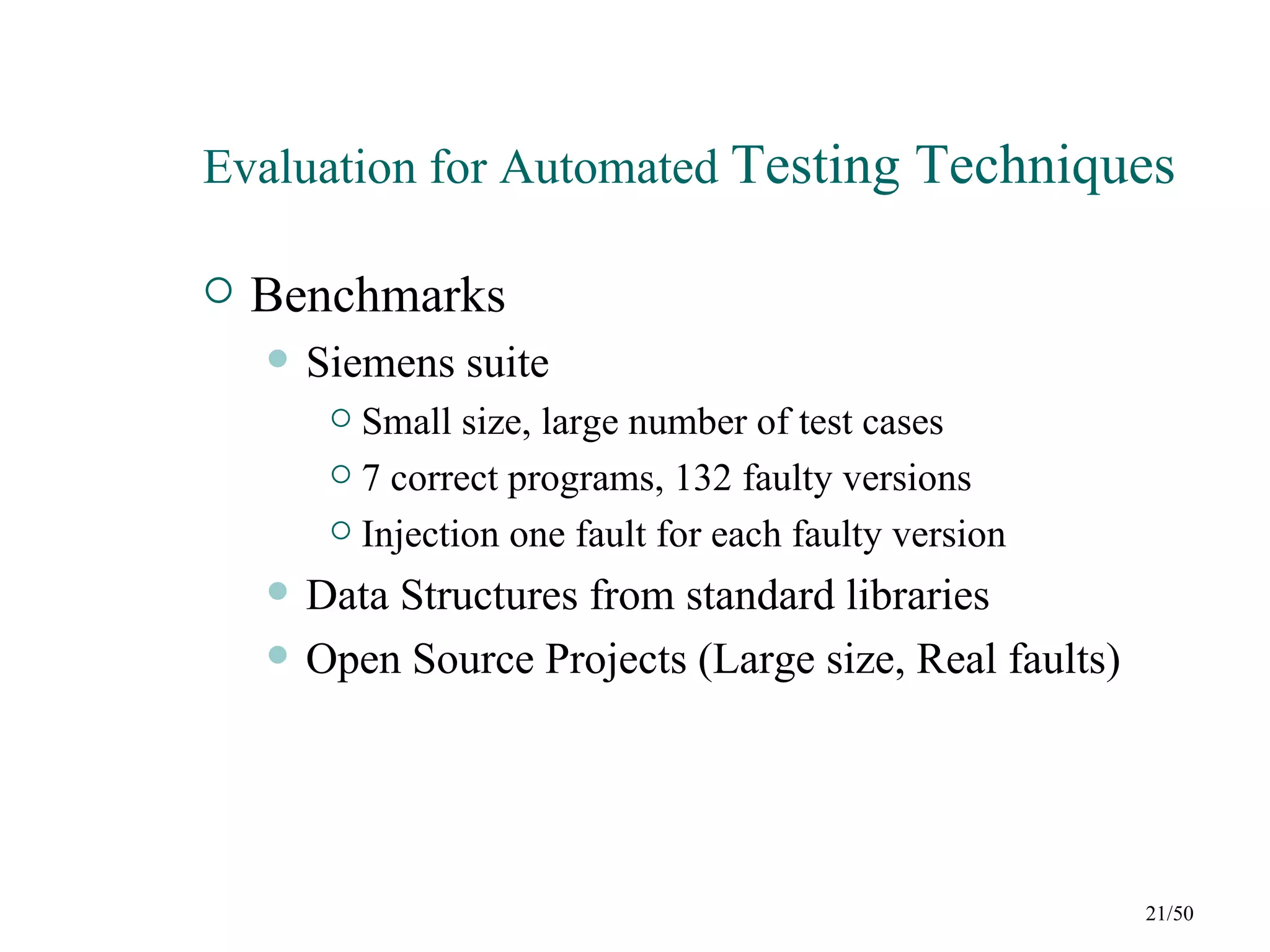 Evaluation for Automated Testing Techniques

   Benchmarks
       Siemens suite
          Small size, large number of test cases
          7 correct programs, 132 faulty versions

          Injection one fault for each faulty version

       Data Structures from standard libraries
       Open Source Projects (Large size, Real faults)




                                                         21/50
 