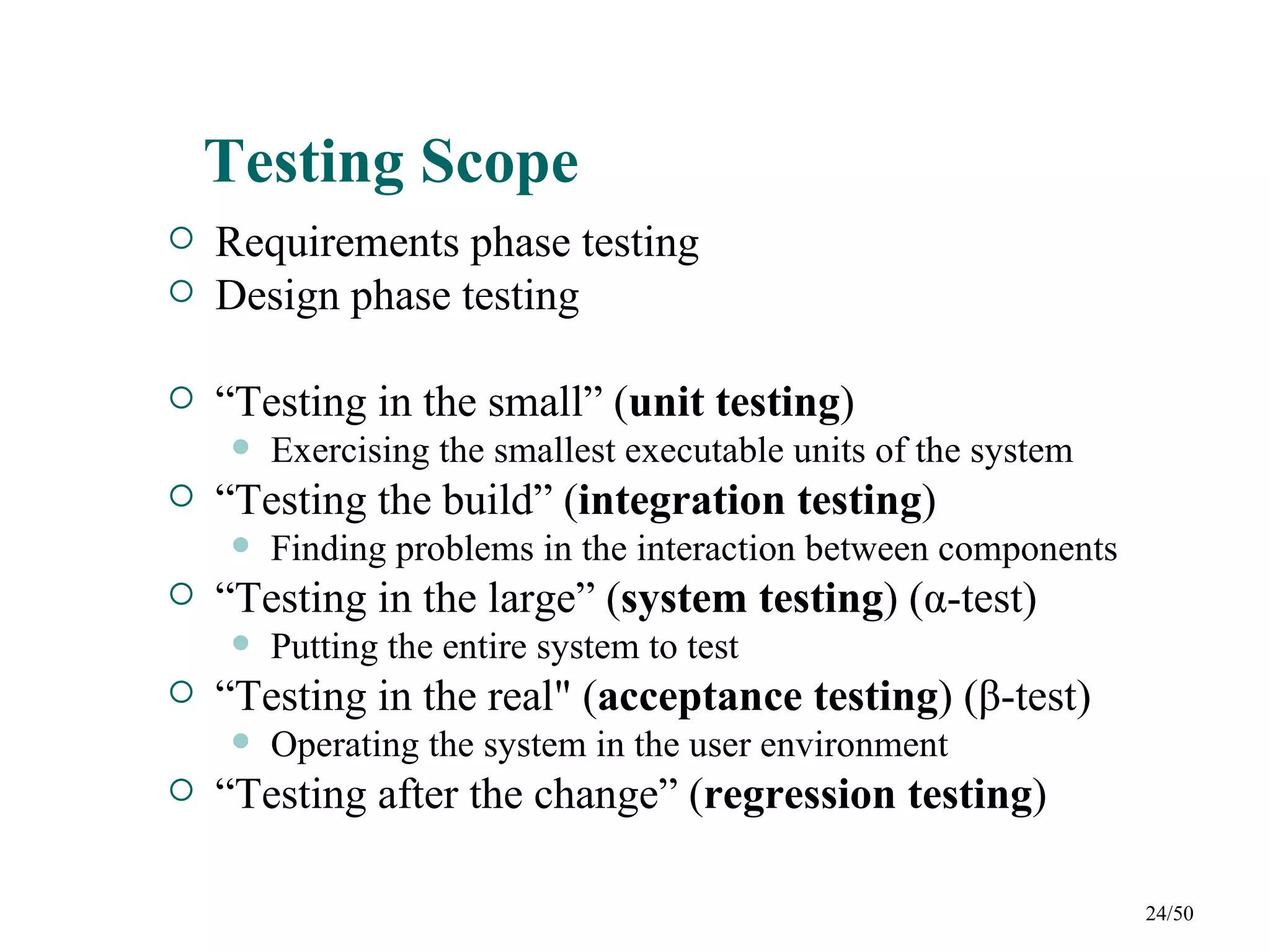 Testing Scope
   Requirements phase testing
   Design phase testing

   “Testing in the small” (unit testing)
       Exercising the smallest executable units of the system
   “Testing the build” (integration testing)
       Finding problems in the interaction between components
   “Testing in the large” (system testing) (α-test)
       Putting the entire system to test
   “Testing in the real" (acceptance testing) (β-test)
       Operating the system in the user environment
   “Testing after the change” (regression testing)

                                                                 24/50
 
