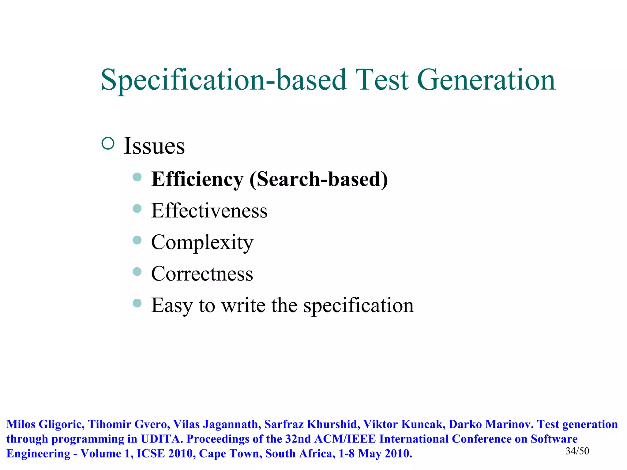 Specification-based Test Generation
                    Issues
                         Efficiency (Search-based)
                         Effectiveness
                         Complexity
                         Correctness
                         Easy to write the specification




Milos Gligoric, Tihomir Gvero, Vilas Jagannath, Sarfraz Khurshid, Viktor Kuncak, Darko Marinov. Test generation
through programming in UDITA. Proceedings of the 32nd ACM/IEEE International Conference on Software
Engineering - Volume 1, ICSE 2010, Cape Town, South Africa, 1-8 May 2010.                             34/50
 