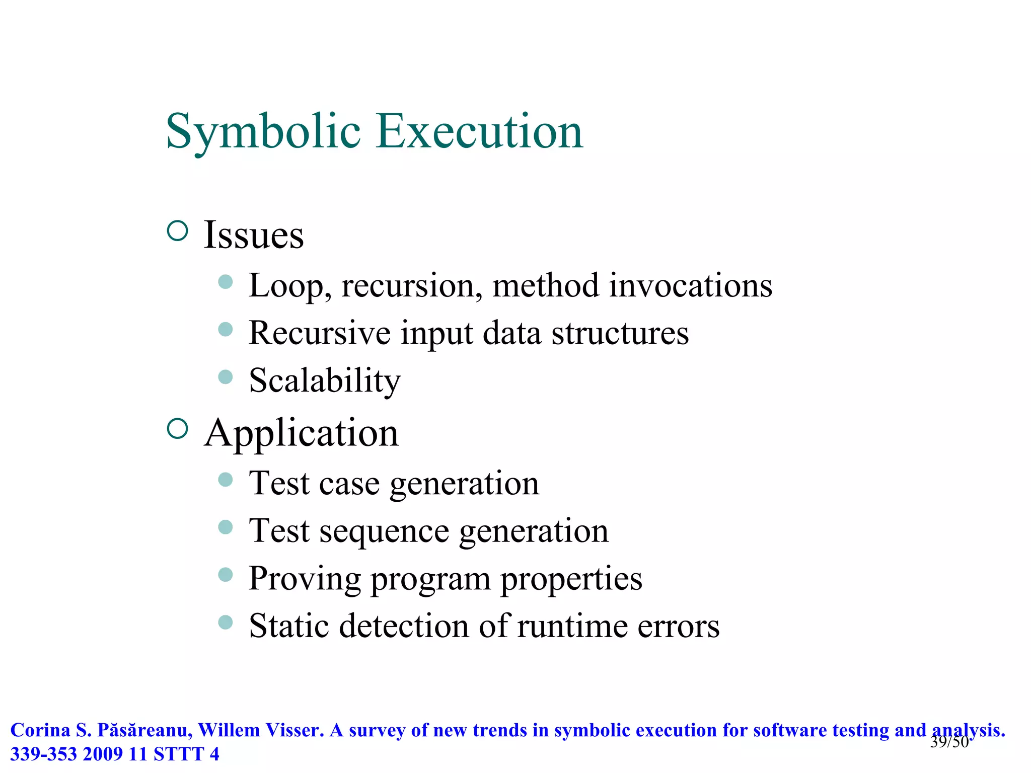 Symbolic Execution
                     Issues
                          Loop, recursion, method invocations
                          Recursive input data structures
                          Scalability
                     Application
                          Test case generation
                          Test sequence generation
                          Proving program properties
                          Static detection of runtime errors

Corina S. Păsăreanu, Willem Visser. A survey of new trends in symbolic execution for software testing and analysis.
                                                                                                          39/50
339-353 2009 11 STTT 4
 