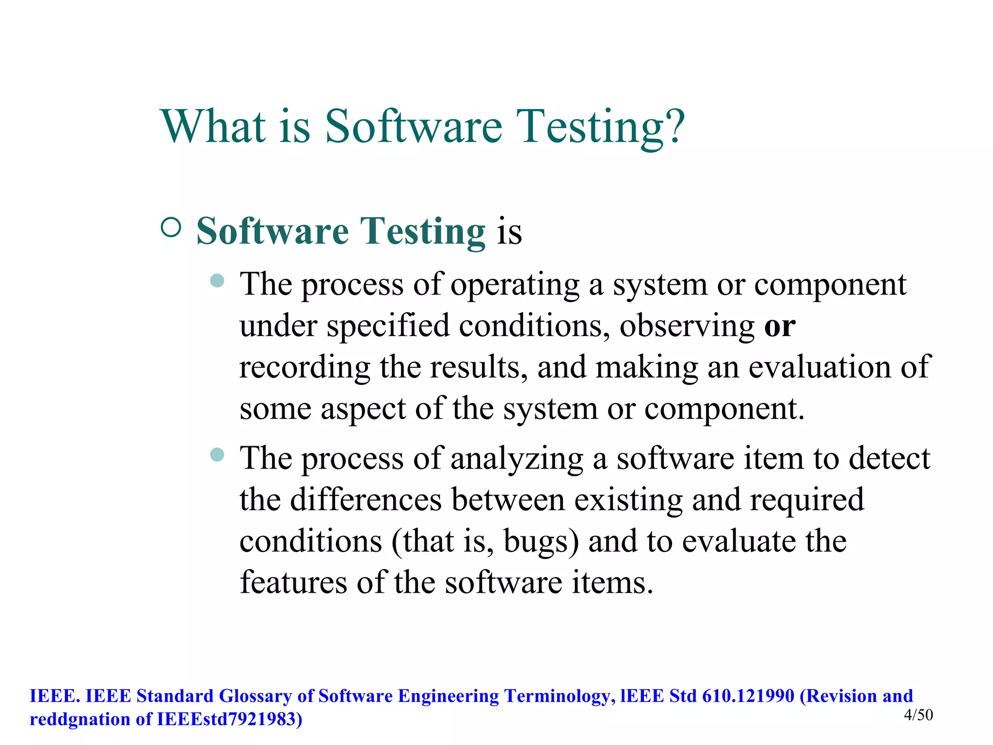 What is Software Testing?
                 Software Testing is
                       The process of operating a system or component
                        under specified conditions, observing or
                        recording the results, and making an evaluation of
                        some aspect of the system or component.
                       The process of analyzing a software item to detect
                        the differences between existing and required
                        conditions (that is, bugs) and to evaluate the
                        features of the software items.


IEEE. IEEE Standard Glossary of Software Engineering Terminology, lEEE Std 610.121990 (Revision and
reddgnation of IEEEstd7921983)                                                                    4/50
 