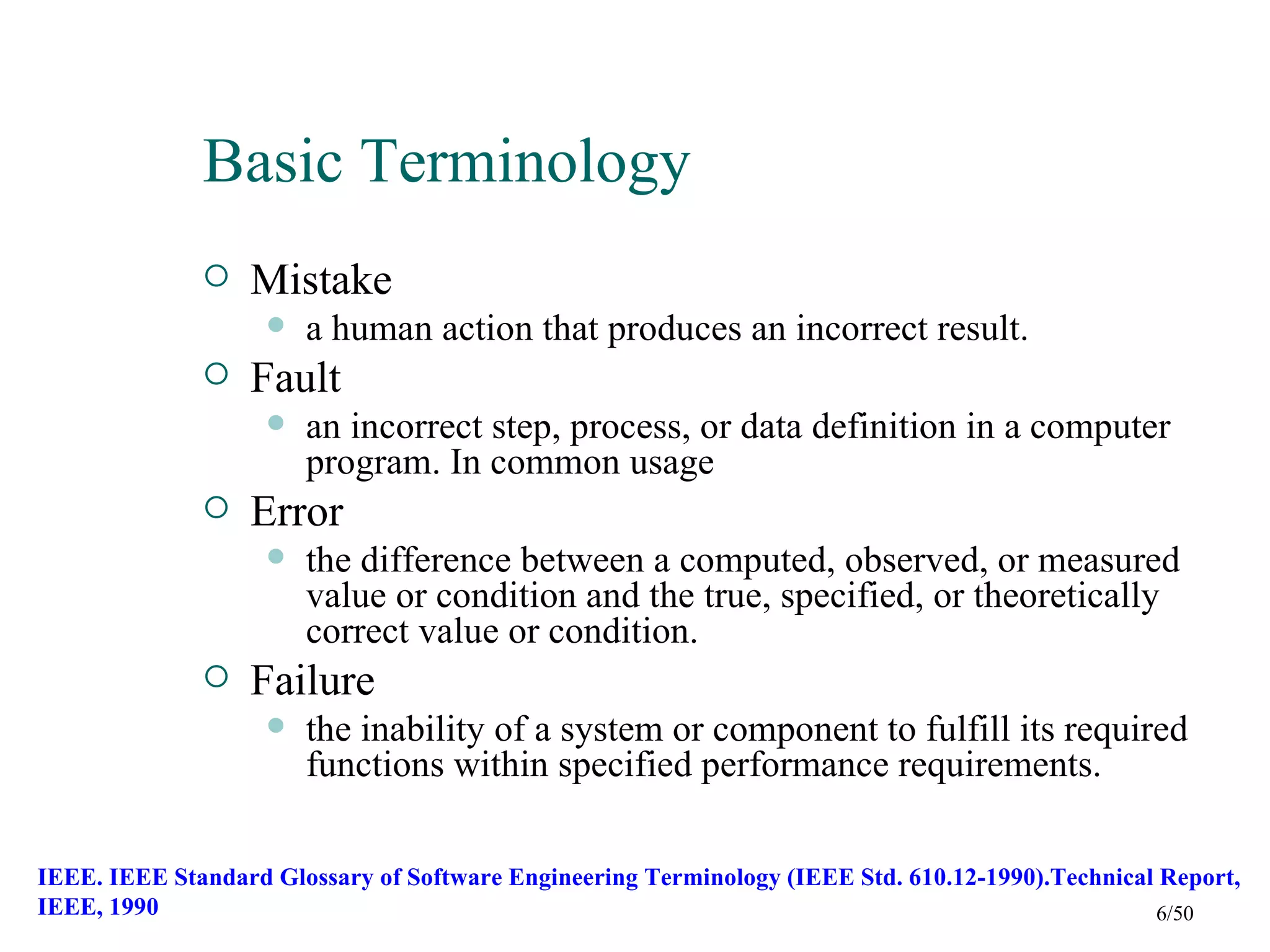 Basic Terminology
                 Mistake
                       a human action that produces an incorrect result.
                 Fault
                       an incorrect step, process, or data definition in a computer
                        program. In common usage
                 Error
                       the difference between a computed, observed, or measured
                        value or condition and the true, specified, or theoretically
                        correct value or condition.
                 Failure
                       the inability of a system or component to fulfill its required
                        functions within specified performance requirements.

IEEE. IEEE Standard Glossary of Software Engineering Terminology (IEEE Std. 610.12-1990).Technical Report,
IEEE, 1990                                                                                        6/50
 