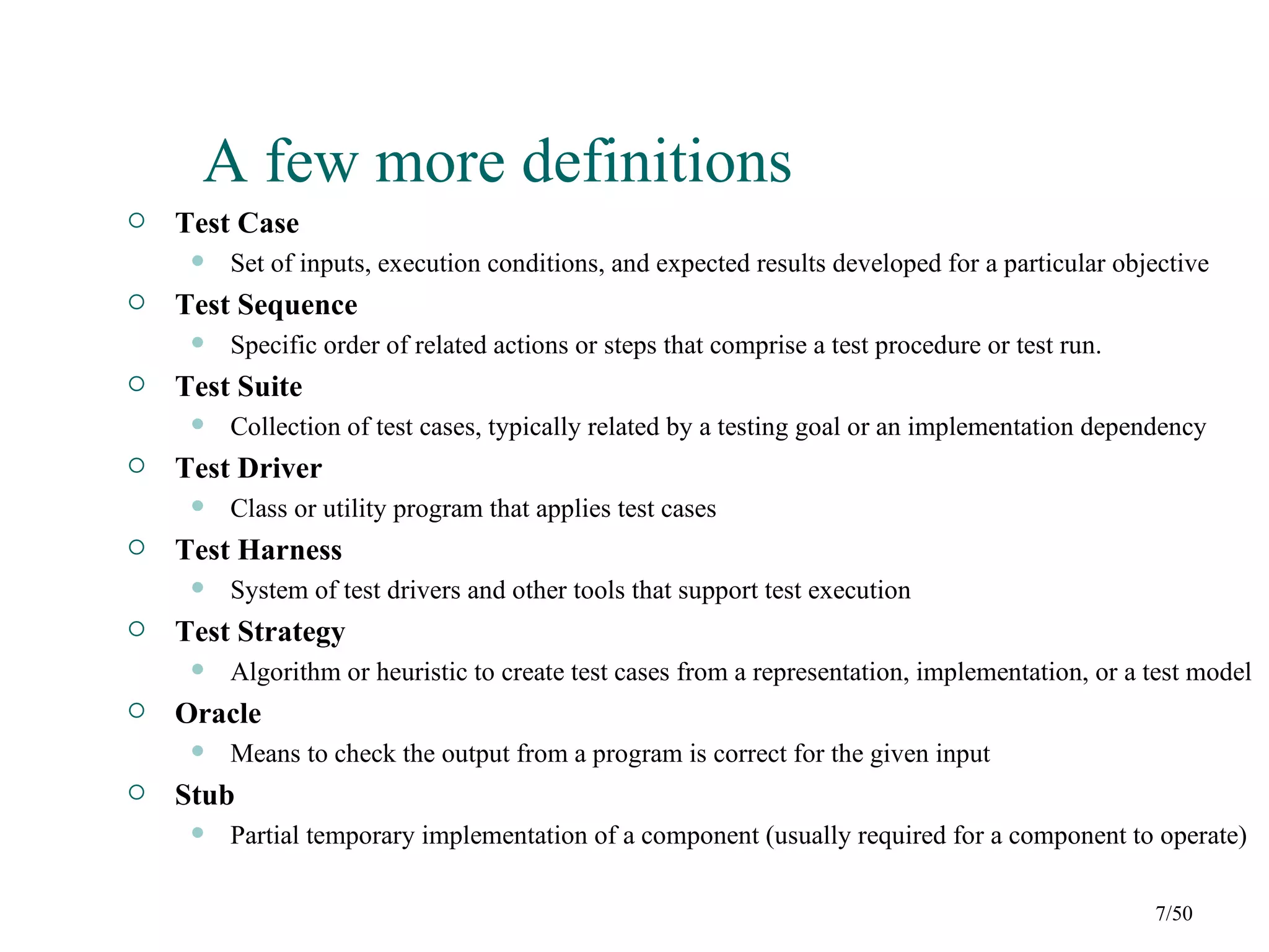 A few more definitions
   Test Case
        Set of inputs, execution conditions, and expected results developed for a particular objective
   Test Sequence
        Specific order of related actions or steps that comprise a test procedure or test run.
   Test Suite
        Collection of test cases, typically related by a testing goal or an implementation dependency
   Test Driver
        Class or utility program that applies test cases
   Test Harness
        System of test drivers and other tools that support test execution
   Test Strategy
        Algorithm or heuristic to create test cases from a representation, implementation, or a test model
   Oracle
        Means to check the output from a program is correct for the given input
   Stub
        Partial temporary implementation of a component (usually required for a component to operate)

                                                                                                  7/50
 