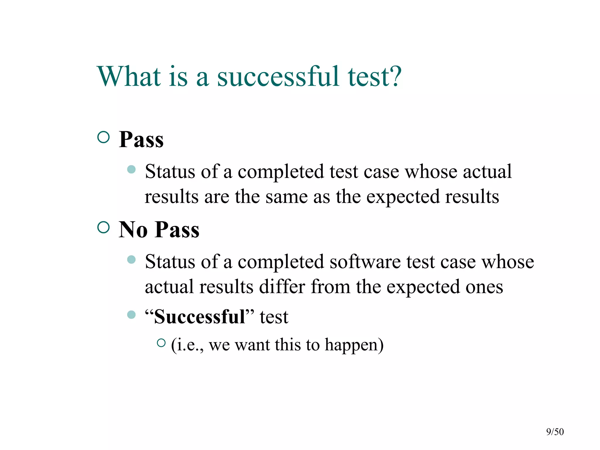 What is a successful test?
   Pass
       Status of a completed test case whose actual
        results are the same as the expected results
   No Pass
       Status of a completed software test case whose
        actual results differ from the expected ones
       “Successful” test
            (i.e., we want this to happen)



                                                         9/50
 