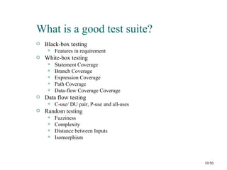 What is a good test suite?
   Black-box testing
        Features in requirement
   White-box testing
        Statement Coverage
        Branch Coverage
        Expression Coverage
        Path Coverage
        Data-flow Coverage Coverage
   Data flow testing
        C-use/ DU pair, P-use and all-uses
   Random testing
        Fuzziness
        Complexity
        Distance between Inputs
        Isomorphism



                                              10/50
 