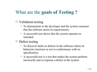 What are the goals of Testing ?
   Validation testing
       To demonstrate to the developer and the system customer
        that the software meets its requirements;
       A successful test shows that the system operates as
        intended.
   Defect testing
       To discover faults or defects in the software where its
        behaviors incorrect or not in conformance with its
        specification;
       A successful test is a test that makes the system perform
        incorrectly and so exposes a defect in the system.


                                                                    11/50
 