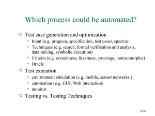 Which process could be automated?
   Test case generation and optimization
       Input (e.g. program, specification, test cases, spectra)
       Techniques (e.g. search, formal verification and analysis,
        data mining, symbolic execution)
       Criteria (e.g. correctness, fuzziness, coverage, nonisomorphic)
       Oracle
   Test execution
       environment simulation (e.g. mobile, sensor networks )
       automation (e.g. GUI, Web interaction)
       monitor
   Testing vs. Testing Techniques

                                                                    20/50
 