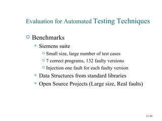 Evaluation for Automated Testing Techniques

   Benchmarks
       Siemens suite
          Small size, large number of test cases
          7 correct programs, 132 faulty versions

          Injection one fault for each faulty version

       Data Structures from standard libraries
       Open Source Projects (Large size, Real faults)




                                                         21/50
 