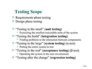 Testing Scope
   Requirements phase testing
   Design phase testing

   “Testing in the small” (unit testing)
       Exercising the smallest executable units of the system
   “Testing the build” (integration testing)
       Finding problems in the interaction between components
   “Testing in the large” (system testing) (α-test)
       Putting the entire system to test
   “Testing in the real" (acceptance testing) (β-test)
       Operating the system in the user environment
   “Testing after the change” (regression testing)

                                                                 24/50
 
