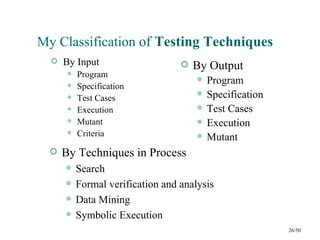 My Classification of Testing Techniques
     By Input                        By Output
          Program
                                          Program
          Specification
          Test Cases
                                          Specification
          Execution                      Test Cases
          Mutant                         Execution
          Criteria                       Mutant
     By Techniques in Process
          Search
          Formal verification and analysis
          Data Mining
          Symbolic Execution
                                                           26/50
 