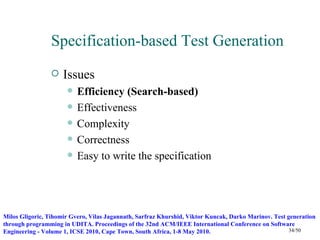 Specification-based Test Generation
                    Issues
                         Efficiency (Search-based)
                         Effectiveness
                         Complexity
                         Correctness
                         Easy to write the specification




Milos Gligoric, Tihomir Gvero, Vilas Jagannath, Sarfraz Khurshid, Viktor Kuncak, Darko Marinov. Test generation
through programming in UDITA. Proceedings of the 32nd ACM/IEEE International Conference on Software
Engineering - Volume 1, ICSE 2010, Cape Town, South Africa, 1-8 May 2010.                             34/50
 