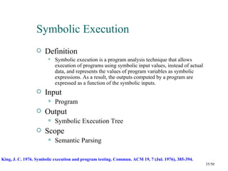 Symbolic Execution
                     Definition
                          Symbolic execution is a program analysis technique that allows
                           execution of programs using symbolic input values, instead of actual
                           data, and represents the values of program variables as symbolic
                           expressions. As a result, the outputs computed by a program are
                           expressed as a function of the symbolic inputs.
                     Input
                          Program
                     Output
                          Symbolic Execution Tree
                     Scope
                          Semantic Parsing

King, J. C. 1976. Symbolic execution and program testing. Commun. ACM 19, 7 (Jul. 1976), 385-394.
                                                                                                    35/50
 
