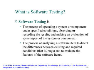 What is Software Testing?
                 Software Testing is
                       The process of operating a system or component
                        under specified conditions, observing or
                        recording the results, and making an evaluation of
                        some aspect of the system or component.
                       The process of analyzing a software item to detect
                        the differences between existing and required
                        conditions (that is, bugs) and to evaluate the
                        features of the software items.


IEEE. IEEE Standard Glossary of Software Engineering Terminology, lEEE Std 610.121990 (Revision and
reddgnation of IEEEstd7921983)                                                                    4/50
 
