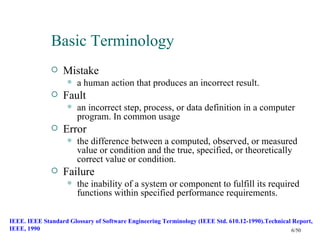 Basic Terminology
                 Mistake
                       a human action that produces an incorrect result.
                 Fault
                       an incorrect step, process, or data definition in a computer
                        program. In common usage
                 Error
                       the difference between a computed, observed, or measured
                        value or condition and the true, specified, or theoretically
                        correct value or condition.
                 Failure
                       the inability of a system or component to fulfill its required
                        functions within specified performance requirements.

IEEE. IEEE Standard Glossary of Software Engineering Terminology (IEEE Std. 610.12-1990).Technical Report,
IEEE, 1990                                                                                        6/50
 