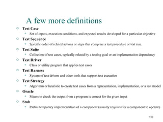 A few more definitions
   Test Case
        Set of inputs, execution conditions, and expected results developed for a particular objective
   Test Sequence
        Specific order of related actions or steps that comprise a test procedure or test run.
   Test Suite
        Collection of test cases, typically related by a testing goal or an implementation dependency
   Test Driver
        Class or utility program that applies test cases
   Test Harness
        System of test drivers and other tools that support test execution
   Test Strategy
        Algorithm or heuristic to create test cases from a representation, implementation, or a test model
   Oracle
        Means to check the output from a program is correct for the given input
   Stub
        Partial temporary implementation of a component (usually required for a component to operate)

                                                                                                  7/50
 