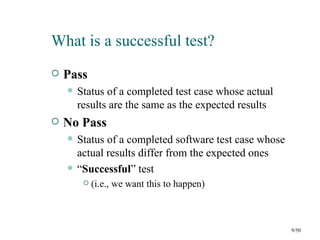 What is a successful test?
   Pass
       Status of a completed test case whose actual
        results are the same as the expected results
   No Pass
       Status of a completed software test case whose
        actual results differ from the expected ones
       “Successful” test
            (i.e., we want this to happen)



                                                         9/50
 