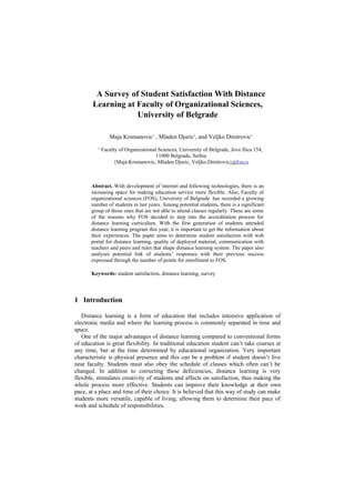 A Survey of Student Satisfaction With Distance
Learning at Faculty of Organizational Sciences,
University of Belgrade
Maja Krsmanovic1 , Mladen Djuric1
, and Veljko Dmitrovic1
1
Faculty of Organizational Sciences, University of Belgrade, Jove Ilica 154,
11000 Belgrade, Serbia
{Maja.Krsmanovic, Mladen.Djuric, Veljko.Dmitrovic}@Fon.rs
Abstract. With development of internet and following technologies, there is an
increasing space for making education service more flexible. Also, Faculty of
organizational sciences (FOS), University of Belgrade has recorded a growing
number of students in last years. Among potential students, there is a significant
group of those ones that are not able to attend classes regularly. These are some
of the reasons why FOS decided to step into the accreditation process for
distance learning curriculum. With the first generation of students attended
distance learning program this year, it is important to get the information about
their experiences. The paper aims to determine student satisfaction with web
portal for distance learning, quality of deployed material, communication with
teachers and peers and rules that shape distance learning system. The paper also
analyses potential link of students’ responses with their previous success
expressed through the number of points for enrollment to FOS.
Keywords: student satisfaction, distance learning, survey
1 Introduction
Distance learning is a form of education that includes intensive application of
electronic media and where the learning process is commonly separated in time and
space.
One of the major advantages of distance learning compared to conventional forms
of education is great flexibility. In traditional education student can’t take courses at
any time, but at the time determined by educational organization. Very important
characteristic is physical presence and this can be a problem if student doesn’t live
near faculty. Students must also obey the schedule of classes which often can’t be
changed. In addition to correcting these deficiencies, distance learning is very
flexible, stimulates creativity of students and affects on satisfaction, thus making the
whole process more effective. Students can improve their knowledge at their own
pace, at a place and time of their choice. It is believed that this way of study can make
students more versatile, capable of living, allowing them to determine their pace of
work and schedule of responsibilities.
 