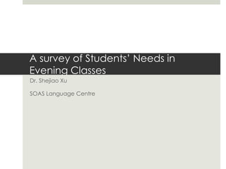 A survey of Students’ Needs in
Evening Classes
Dr. Shejiao Xu
SOAS Language Centre
 