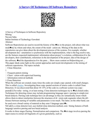 A Survey Of Techniques Of Software Repository
A Survey of Techniques in Software Repository
Mining
Naveen Sahu
Indian Institute of Technology Guwahati
Abstract
Software Repositories are used to record the history of the les in the project, info about what was
modi ed, by whom and when, the extent of the modi– cation etc. Mining of the data in the
repositories can give ideas about the development process of the systems. For example, whether
development doc– umentation is synchronous with the implementation, what is the bug resolve rate,
are the features requested implemented, information about project 's evolution, collaboration b/w the
developers, their contributions, milestones in the development of the project, idea of the design of
the software, nd the dependencies b/w the parts ... Show more content on Helpwriting.net ...
This paper sheds some light on the current approaches and recent developments in the mining of
software repositories. The topics include
 Clone Detection
1
 Frequent pattern mining
 Classi cation with supervised learning
 Information retrieval methods
1 Clone Detection
When the software are created, many times the codes are simply copy–pasted, with small changes.
This is called cloning. Investigating these copy–pasted sections of source codes is called Clone
Detection. It was discovered that about 10–15% of the code in a software system was copy–
pasted[1] For refac– toring, or at least noting. Clone detection techniques try to nd cloned codes.
Techniques for detecting clones may include programming language speci c parsing to simple text
based analysis. Parsing code technique have an advantage as they are semantically aware which
allows them to detect similarities between the structures of di erent code segments where the dif–
ference between naming of variables and parameters is too much. The latter, on the other hand, can
be used over a broad variety of material as they aren 't language speci c.
NiCad[2], a clone detector tool, uses hybrid clone detection method, com– bining features of both
language sensitive parsing and text based analysis.
It works in three stages Parsing, Normalization and comparison. The rst stage involves parsing the
input source to extract all fragments of a given granularity, such as
 