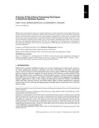 11
A Survey of Top-k Query Processing Techniques
in Relational Database Systems
IHAB F. ILYAS, GEORGE BESKALES, and MOHAMED A. SOLIMAN
University of Waterloo

Efﬁcient processing of top-k queries is a crucial requirement in many interactive environments that involve
massive amounts of data. In particular, efﬁcient top-k processing in domains such as the Web, multimedia
search, and distributed systems has shown a great impact on performance. In this survey, we describe and
classify top-k processing techniques in relational databases. We discuss different design dimensions in the
current techniques including query models, data access methods, implementation levels, data and query
certainty, and supported scoring functions. We show the implications of each dimension on the design of
the underlying techniques. We also discuss top-k queries in XML domain, and show their connections to
relational approaches.
Categories and Subject Descriptors: H.2.4 [Database Management]: Systems
General Terms: Algorithms, Design, Experimentation, Performance
Additional Key Words and Phrases: Top-k, rank-aware processing, rank aggregation, voting
ACM Reference Format:
Ilyas, I. F., Beskales, G., and Soliman, M. A. 2008. A survey of top-k query processing techniques in
relational database systems. ACM Comput. Surv. 40, 4, Article 11 (October 2008), 58 pages DOI =
10.1145/1391729.1391730 http://doi.acm.org/10.1145/1391729.1391730

1. INTRODUCTION

Information systems of different types use various techniques to rank query answers.
In many application domains, end-users are more interested in the most important
(top-k) query answers in the potentially huge answer space. Different emerging applications warrant efﬁcient support for top-k queries. For instance, in the context of the
Web, the effectiveness and efﬁciency of metasearch engines, which combine rankings
from different search engines, are highly related to efﬁcient rank aggregation methods.
Similar applications exist in the context of information retrieval [Salton and McGill
1983] and data mining [Getoor and Diehl 2005]. Most of these applications compute
queries that involve joining and aggregating multiple inputs to provide users with the
top-k results.
Support was provided in part by the Natural Sciences and Engineering Research Council of Canada through
Grant 311671-05.
Authors’ Address: University of Waterloo, 200 University Ave. West, Waterloo, ON, Canada N2L 3G1; email:
{ilyas,gbeskale,m2ali}@uwaterloo.ca.
Permission to make digital or hard copies of part or all of this work for personal or classroom use is granted
without fee provided that copies are not made or distributed for proﬁt or direct commercial advantage and
that copies show this notice on the ﬁrst page or initial screen of a display along with the full citation.
Copyrights for components of this work owned by others than ACM must be honored. Abstracting with
credit is permitted. To copy otherwise, to republish, to post on servers, to redistribute to lists, or to use any
component of this work in other works requires prior speciﬁc permission and/or a fee. Permissions may be
requested from Publications Dept., ACM, Inc., 2 Penn Plaza, Suite 701, New York, NY 10121-0701 USA, fax
+1 (212) 869-0481, or permissions@acm.org.
c 2008 ACM 0360-0300/2008/10-ART11 $5.00. DOI 10.1145/1391729.1391730 http://doi.acm.org/10.1145/
1391729.1391730
ACM Computing Surveys, Vol. 40, No. 4, Article 11, Publication date: October 2008.

 