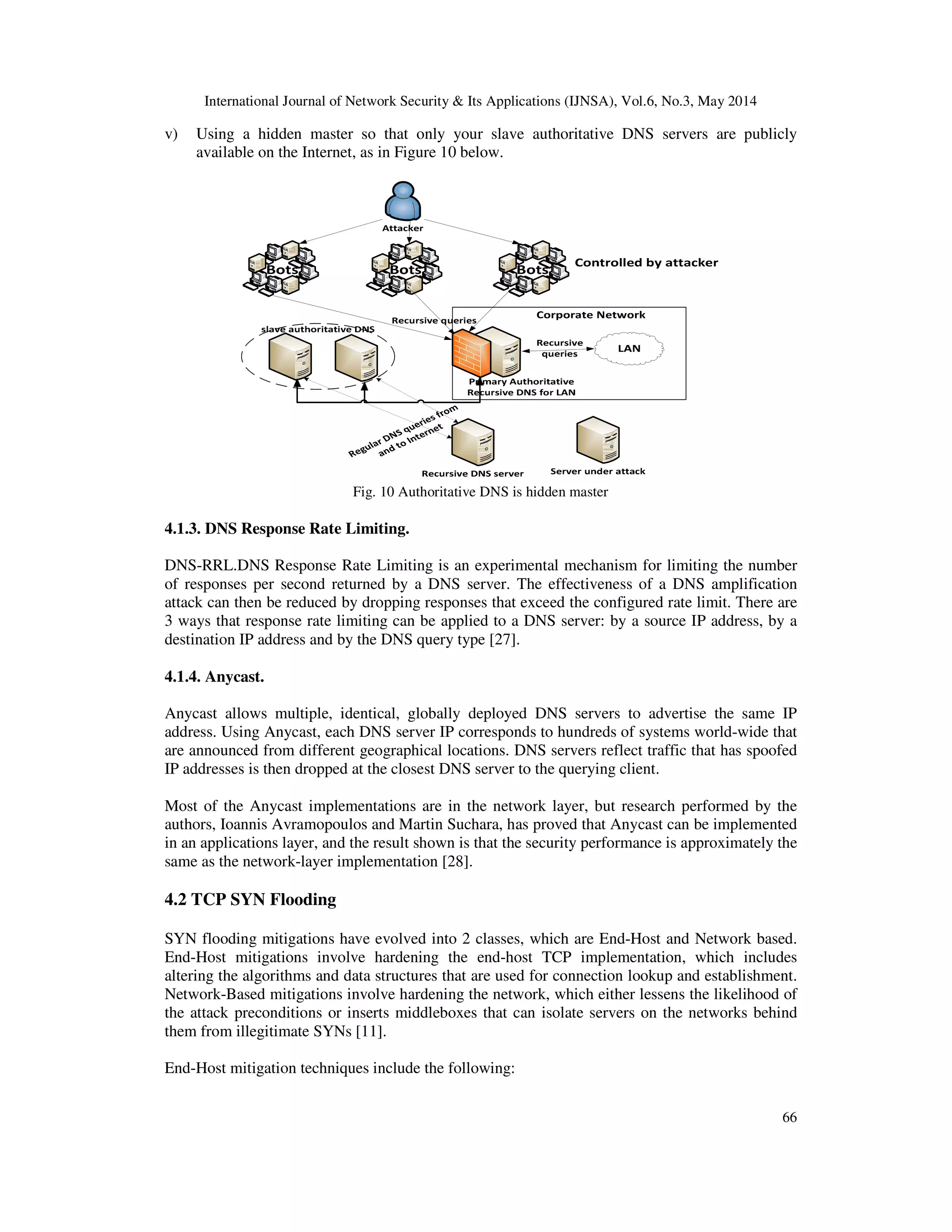 International Journal of Network Security & Its Applications (IJNSA), Vol.6, No.3, May 2014
66
v) Using a hidden master so that only your slave authoritative DNS servers are publicly
available on the Internet, as in Figure 10 below.
Fig. 10 Authoritative DNS is hidden master
4.1.3. DNS Response Rate Limiting.
DNS-RRL.DNS Response Rate Limiting is an experimental mechanism for limiting the number
of responses per second returned by a DNS server. The effectiveness of a DNS amplification
attack can then be reduced by dropping responses that exceed the configured rate limit. There are
3 ways that response rate limiting can be applied to a DNS server: by a source IP address, by a
destination IP address and by the DNS query type [27].
4.1.4. Anycast.
Anycast allows multiple, identical, globally deployed DNS servers to advertise the same IP
address. Using Anycast, each DNS server IP corresponds to hundreds of systems world-wide that
are announced from different geographical locations. DNS servers reflect traffic that has spoofed
IP addresses is then dropped at the closest DNS server to the querying client.
Most of the Anycast implementations are in the network layer, but research performed by the
authors, Ioannis Avramopoulos and Martin Suchara, has proved that Anycast can be implemented
in an applications layer, and the result shown is that the security performance is approximately the
same as the network-layer implementation [28].
4.2 TCP SYN Flooding
SYN flooding mitigations have evolved into 2 classes, which are End-Host and Network based.
End-Host mitigations involve hardening the end-host TCP implementation, which includes
altering the algorithms and data structures that are used for connection lookup and establishment.
Network-Based mitigations involve hardening the network, which either lessens the likelihood of
the attack preconditions or inserts middleboxes that can isolate servers on the networks behind
them from illegitimate SYNs [11].
End-Host mitigation techniques include the following:
 