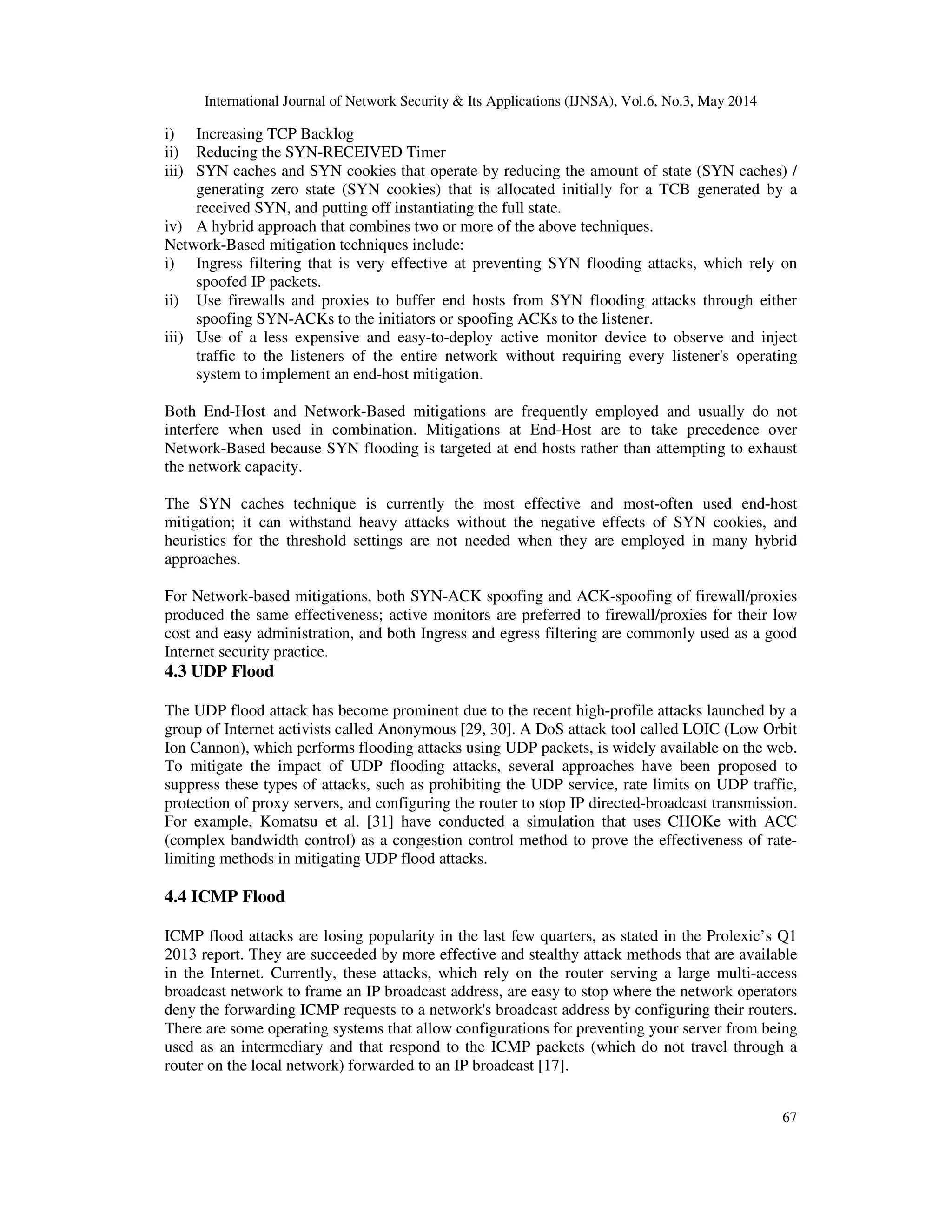 International Journal of Network Security & Its Applications (IJNSA), Vol.6, No.3, May 2014
67
i) Increasing TCP Backlog
ii) Reducing the SYN-RECEIVED Timer
iii) SYN caches and SYN cookies that operate by reducing the amount of state (SYN caches) /
generating zero state (SYN cookies) that is allocated initially for a TCB generated by a
received SYN, and putting off instantiating the full state.
iv) A hybrid approach that combines two or more of the above techniques.
Network-Based mitigation techniques include:
i) Ingress filtering that is very effective at preventing SYN flooding attacks, which rely on
spoofed IP packets.
ii) Use firewalls and proxies to buffer end hosts from SYN flooding attacks through either
spoofing SYN-ACKs to the initiators or spoofing ACKs to the listener.
iii) Use of a less expensive and easy-to-deploy active monitor device to observe and inject
traffic to the listeners of the entire network without requiring every listener's operating
system to implement an end-host mitigation.
Both End-Host and Network-Based mitigations are frequently employed and usually do not
interfere when used in combination. Mitigations at End-Host are to take precedence over
Network-Based because SYN flooding is targeted at end hosts rather than attempting to exhaust
the network capacity.
The SYN caches technique is currently the most effective and most-often used end-host
mitigation; it can withstand heavy attacks without the negative effects of SYN cookies, and
heuristics for the threshold settings are not needed when they are employed in many hybrid
approaches.
For Network-based mitigations, both SYN-ACK spoofing and ACK-spoofing of firewall/proxies
produced the same effectiveness; active monitors are preferred to firewall/proxies for their low
cost and easy administration, and both Ingress and egress filtering are commonly used as a good
Internet security practice.
4.3 UDP Flood
The UDP flood attack has become prominent due to the recent high-profile attacks launched by a
group of Internet activists called Anonymous [29, 30]. A DoS attack tool called LOIC (Low Orbit
Ion Cannon), which performs flooding attacks using UDP packets, is widely available on the web.
To mitigate the impact of UDP flooding attacks, several approaches have been proposed to
suppress these types of attacks, such as prohibiting the UDP service, rate limits on UDP traffic,
protection of proxy servers, and configuring the router to stop IP directed-broadcast transmission.
For example, Komatsu et al. [31] have conducted a simulation that uses CHOKe with ACC
(complex bandwidth control) as a congestion control method to prove the effectiveness of rate-
limiting methods in mitigating UDP flood attacks.
4.4 ICMP Flood
ICMP flood attacks are losing popularity in the last few quarters, as stated in the Prolexic’s Q1
2013 report. They are succeeded by more effective and stealthy attack methods that are available
in the Internet. Currently, these attacks, which rely on the router serving a large multi-access
broadcast network to frame an IP broadcast address, are easy to stop where the network operators
deny the forwarding ICMP requests to a network's broadcast address by configuring their routers.
There are some operating systems that allow configurations for preventing your server from being
used as an intermediary and that respond to the ICMP packets (which do not travel through a
router on the local network) forwarded to an IP broadcast [17].
 