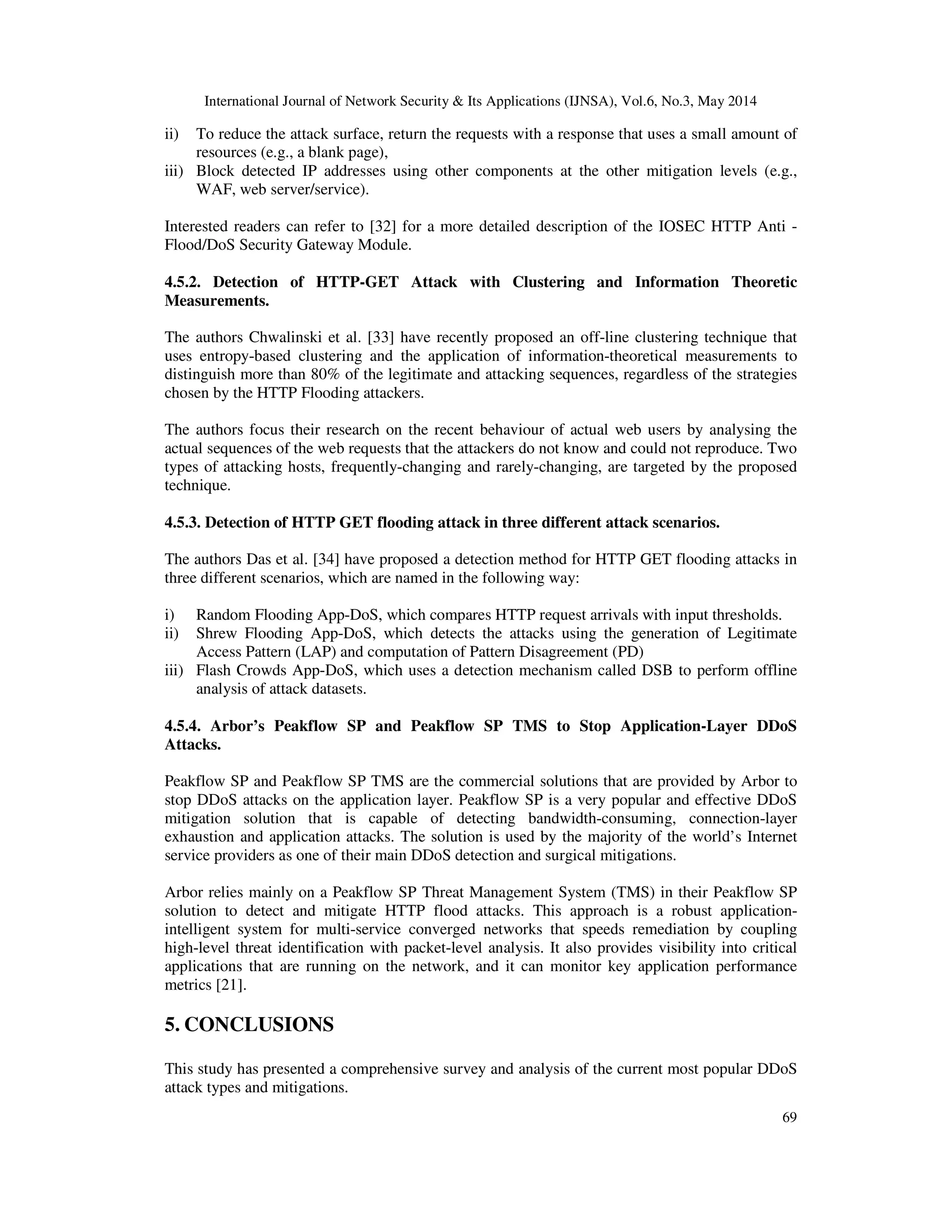 International Journal of Network Security & Its Applications (IJNSA), Vol.6, No.3, May 2014
69
ii) To reduce the attack surface, return the requests with a response that uses a small amount of
resources (e.g., a blank page),
iii) Block detected IP addresses using other components at the other mitigation levels (e.g.,
WAF, web server/service).
Interested readers can refer to [32] for a more detailed description of the IOSEC HTTP Anti -
Flood/DoS Security Gateway Module.
4.5.2. Detection of HTTP-GET Attack with Clustering and Information Theoretic
Measurements.
The authors Chwalinski et al. [33] have recently proposed an off-line clustering technique that
uses entropy-based clustering and the application of information-theoretical measurements to
distinguish more than 80% of the legitimate and attacking sequences, regardless of the strategies
chosen by the HTTP Flooding attackers.
The authors focus their research on the recent behaviour of actual web users by analysing the
actual sequences of the web requests that the attackers do not know and could not reproduce. Two
types of attacking hosts, frequently-changing and rarely-changing, are targeted by the proposed
technique.
4.5.3. Detection of HTTP GET flooding attack in three different attack scenarios.
The authors Das et al. [34] have proposed a detection method for HTTP GET flooding attacks in
three different scenarios, which are named in the following way:
i) Random Flooding App-DoS, which compares HTTP request arrivals with input thresholds.
ii) Shrew Flooding App-DoS, which detects the attacks using the generation of Legitimate
Access Pattern (LAP) and computation of Pattern Disagreement (PD)
iii) Flash Crowds App-DoS, which uses a detection mechanism called DSB to perform offline
analysis of attack datasets.
4.5.4. Arbor’s Peakflow SP and Peakflow SP TMS to Stop Application-Layer DDoS
Attacks.
Peakflow SP and Peakflow SP TMS are the commercial solutions that are provided by Arbor to
stop DDoS attacks on the application layer. Peakflow SP is a very popular and effective DDoS
mitigation solution that is capable of detecting bandwidth-consuming, connection-layer
exhaustion and application attacks. The solution is used by the majority of the world’s Internet
service providers as one of their main DDoS detection and surgical mitigations.
Arbor relies mainly on a Peakflow SP Threat Management System (TMS) in their Peakflow SP
solution to detect and mitigate HTTP flood attacks. This approach is a robust application-
intelligent system for multi-service converged networks that speeds remediation by coupling
high-level threat identification with packet-level analysis. It also provides visibility into critical
applications that are running on the network, and it can monitor key application performance
metrics [21].
5. CONCLUSIONS
This study has presented a comprehensive survey and analysis of the current most popular DDoS
attack types and mitigations.
 