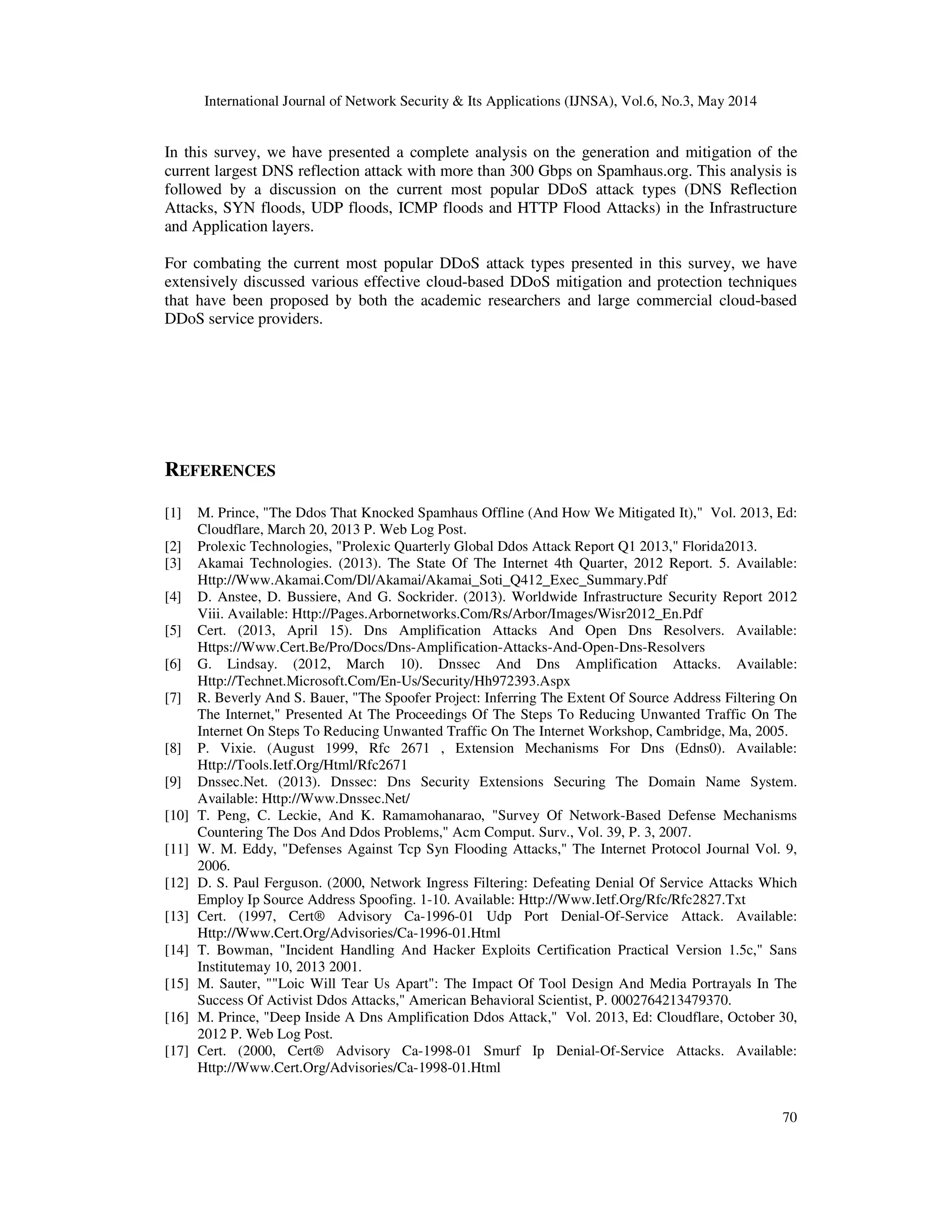 International Journal of Network Security & Its Applications (IJNSA), Vol.6, No.3, May 2014
70
In this survey, we have presented a complete analysis on the generation and mitigation of the
current largest DNS reflection attack with more than 300 Gbps on Spamhaus.org. This analysis is
followed by a discussion on the current most popular DDoS attack types (DNS Reflection
Attacks, SYN floods, UDP floods, ICMP floods and HTTP Flood Attacks) in the Infrastructure
and Application layers.
For combating the current most popular DDoS attack types presented in this survey, we have
extensively discussed various effective cloud-based DDoS mitigation and protection techniques
that have been proposed by both the academic researchers and large commercial cloud-based
DDoS service providers.
REFERENCES
[1] M. Prince, "The Ddos That Knocked Spamhaus Offline (And How We Mitigated It)," Vol. 2013, Ed:
Cloudflare, March 20, 2013 P. Web Log Post.
[2] Prolexic Technologies, "Prolexic Quarterly Global Ddos Attack Report Q1 2013," Florida2013.
[3] Akamai Technologies. (2013). The State Of The Internet 4th Quarter, 2012 Report. 5. Available:
Http://Www.Akamai.Com/Dl/Akamai/Akamai_Soti_Q412_Exec_Summary.Pdf
[4] D. Anstee, D. Bussiere, And G. Sockrider. (2013). Worldwide Infrastructure Security Report 2012
Viii. Available: Http://Pages.Arbornetworks.Com/Rs/Arbor/Images/Wisr2012_En.Pdf
[5] Cert. (2013, April 15). Dns Amplification Attacks And Open Dns Resolvers. Available:
Https://Www.Cert.Be/Pro/Docs/Dns-Amplification-Attacks-And-Open-Dns-Resolvers
[6] G. Lindsay. (2012, March 10). Dnssec And Dns Amplification Attacks. Available:
Http://Technet.Microsoft.Com/En-Us/Security/Hh972393.Aspx
[7] R. Beverly And S. Bauer, "The Spoofer Project: Inferring The Extent Of Source Address Filtering On
The Internet," Presented At The Proceedings Of The Steps To Reducing Unwanted Traffic On The
Internet On Steps To Reducing Unwanted Traffic On The Internet Workshop, Cambridge, Ma, 2005.
[8] P. Vixie. (August 1999, Rfc 2671 , Extension Mechanisms For Dns (Edns0). Available:
Http://Tools.Ietf.Org/Html/Rfc2671
[9] Dnssec.Net. (2013). Dnssec: Dns Security Extensions Securing The Domain Name System.
Available: Http://Www.Dnssec.Net/
[10] T. Peng, C. Leckie, And K. Ramamohanarao, "Survey Of Network-Based Defense Mechanisms
Countering The Dos And Ddos Problems," Acm Comput. Surv., Vol. 39, P. 3, 2007.
[11] W. M. Eddy, "Defenses Against Tcp Syn Flooding Attacks," The Internet Protocol Journal Vol. 9,
2006.
[12] D. S. Paul Ferguson. (2000, Network Ingress Filtering: Defeating Denial Of Service Attacks Which
Employ Ip Source Address Spoofing. 1-10. Available: Http://Www.Ietf.Org/Rfc/Rfc2827.Txt
[13] Cert. (1997, Cert® Advisory Ca-1996-01 Udp Port Denial-Of-Service Attack. Available:
Http://Www.Cert.Org/Advisories/Ca-1996-01.Html
[14] T. Bowman, "Incident Handling And Hacker Exploits Certification Practical Version 1.5c," Sans
Institutemay 10, 2013 2001.
[15] M. Sauter, ""Loic Will Tear Us Apart": The Impact Of Tool Design And Media Portrayals In The
Success Of Activist Ddos Attacks," American Behavioral Scientist, P. 0002764213479370.
[16] M. Prince, "Deep Inside A Dns Amplification Ddos Attack," Vol. 2013, Ed: Cloudflare, October 30,
2012 P. Web Log Post.
[17] Cert. (2000, Cert® Advisory Ca-1998-01 Smurf Ip Denial-Of-Service Attacks. Available:
Http://Www.Cert.Org/Advisories/Ca-1998-01.Html
 